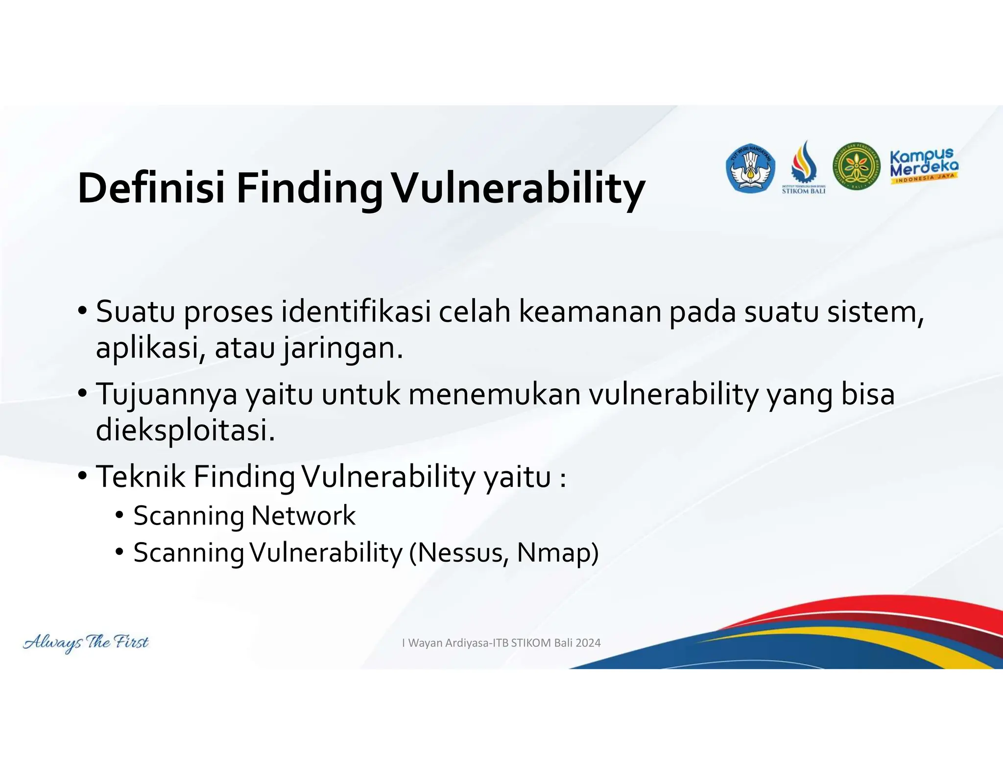 Definisi FindingVulnerability
• Suatu proses identifikasi celah keamanan pada suatu sistem,
aplikasi, atau jaringan.
• Tujuannya yaitu untuk menemukan vulnerability yang bisa
dieksploitasi.
• Teknik FindingVulnerability yaitu :
• Scanning Network
• ScanningVulnerability (Nessus, Nmap)
I Wayan Ardiyasa-ITB STIKOM Bali 2024
 