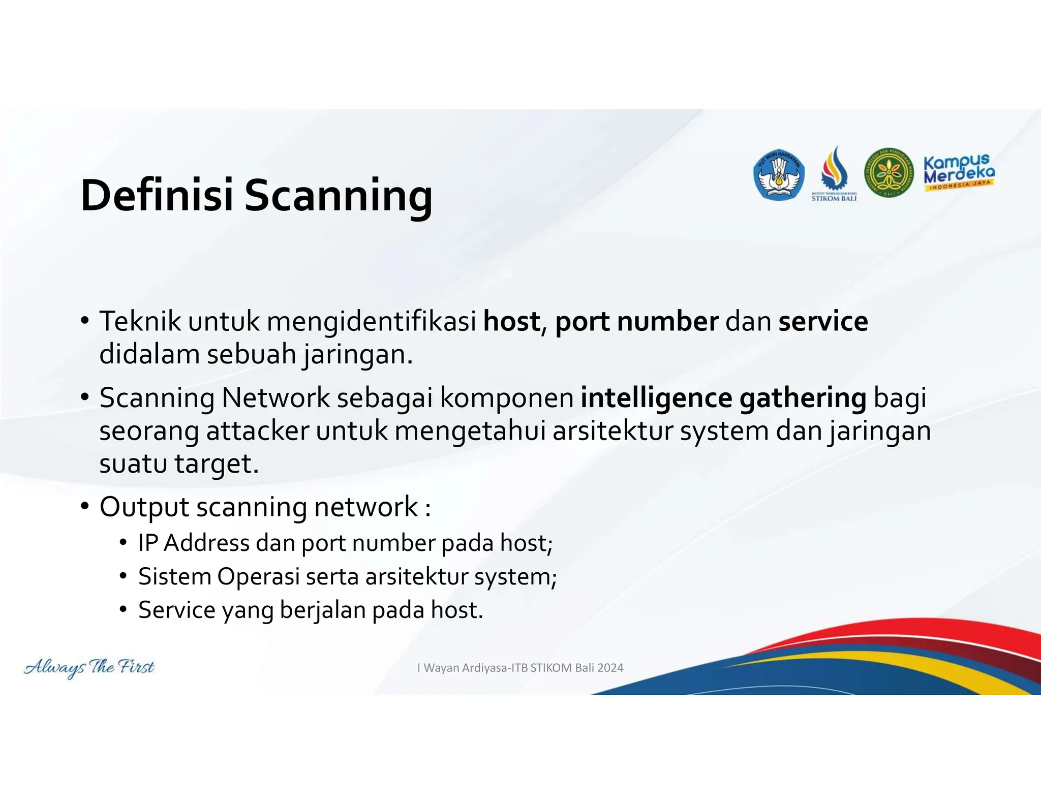 Definisi Scanning
• Teknik untuk mengidentifikasi host, port number dan service
didalam sebuah jaringan.
• Scanning Network sebagai komponen intelligence gathering bagi
seorang attacker untuk mengetahui arsitektur system dan jaringan
suatu target.
• Output scanning network :
• IPAddress dan port number pada host;
• Sistem Operasi serta arsitektur system;
• Service yang berjalan pada host.
I Wayan Ardiyasa-ITB STIKOM Bali 2024
 