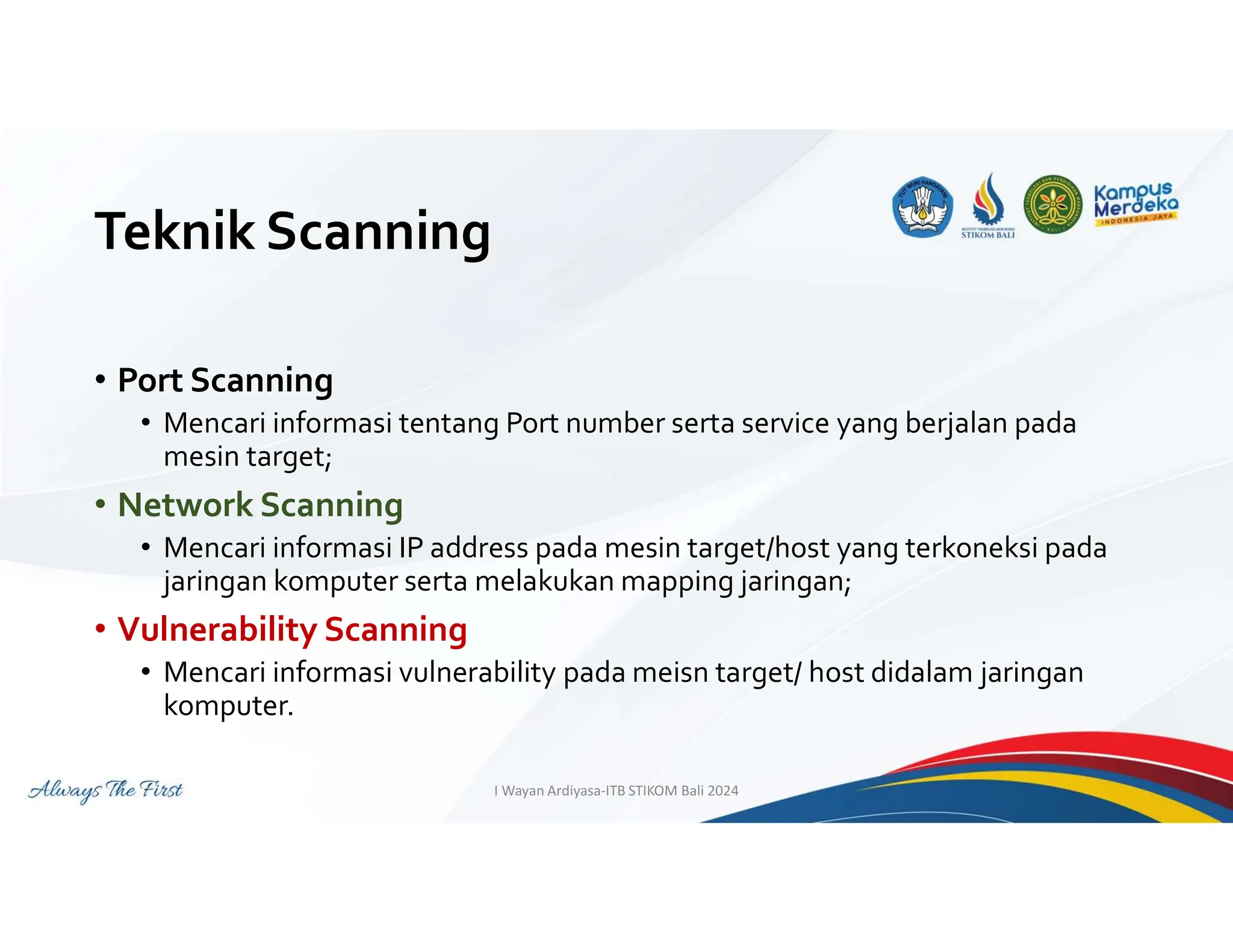 Teknik Scanning
• Port Scanning
• Mencari informasi tentang Port number serta service yang berjalan pada
mesin target;
• Network Scanning
• Mencari informasi IP address pada mesin target/host yang terkoneksi pada
jaringan komputer serta melakukan mapping jaringan;
• Vulnerability Scanning
• Mencari informasi vulnerability pada meisn target/ host didalam jaringan
komputer.
I Wayan Ardiyasa-ITB STIKOM Bali 2024
 