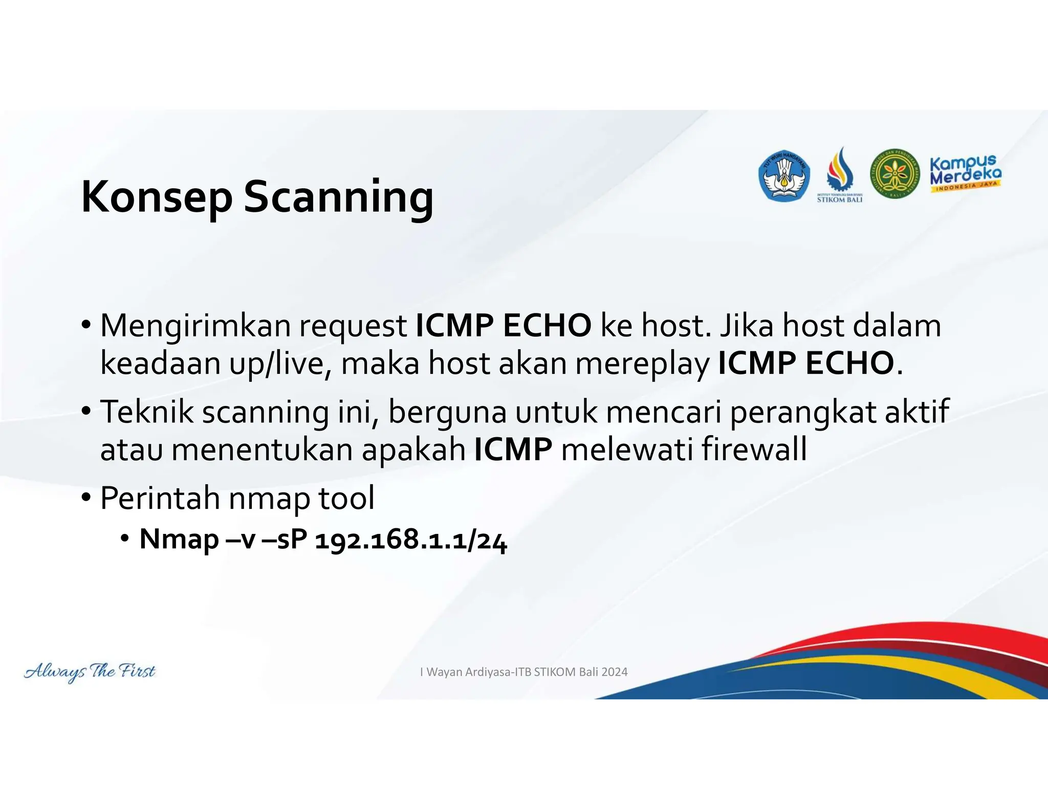 Konsep Scanning
• Mengirimkan request ICMP ECHO ke host. Jika host dalam
keadaan up/live, maka host akan mereplay ICMP ECHO.
• Teknik scanning ini, berguna untuk mencari perangkat aktif
atau menentukan apakah ICMP melewati firewall
• Perintah nmap tool
• Nmap –v –sP 192.168.1.1/24
I Wayan Ardiyasa-ITB STIKOM Bali 2024
 