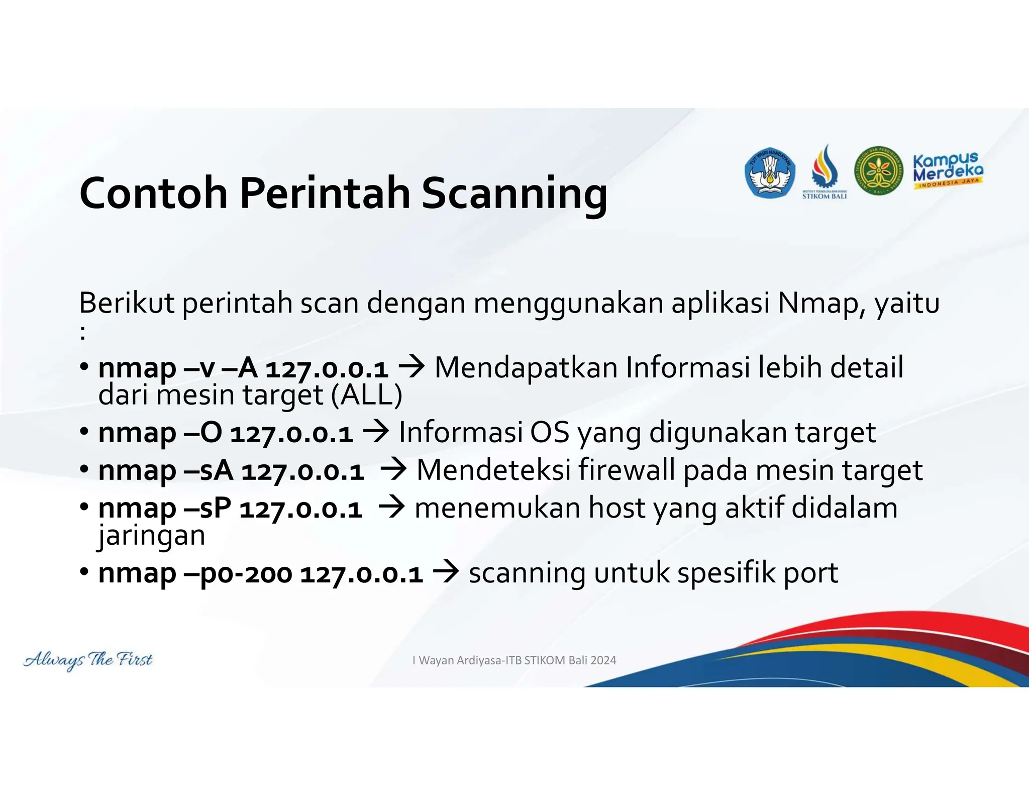 Contoh Perintah Scanning
Berikut perintah scan dengan menggunakan aplikasi Nmap, yaitu
:
• nmap –v –A 127.0.0.1  Mendapatkan Informasi lebih detail
dari mesin target (ALL)
• nmap –O 127.0.0.1  Informasi OS yang digunakan target
• nmap –sA 127.0.0.1  Mendeteksi firewall pada mesin target
• nmap –sP 127.0.0.1  menemukan host yang aktif didalam
jaringan
• nmap –p0-200 127.0.0.1  scanning untuk spesifik port
I Wayan Ardiyasa-ITB STIKOM Bali 2024
 