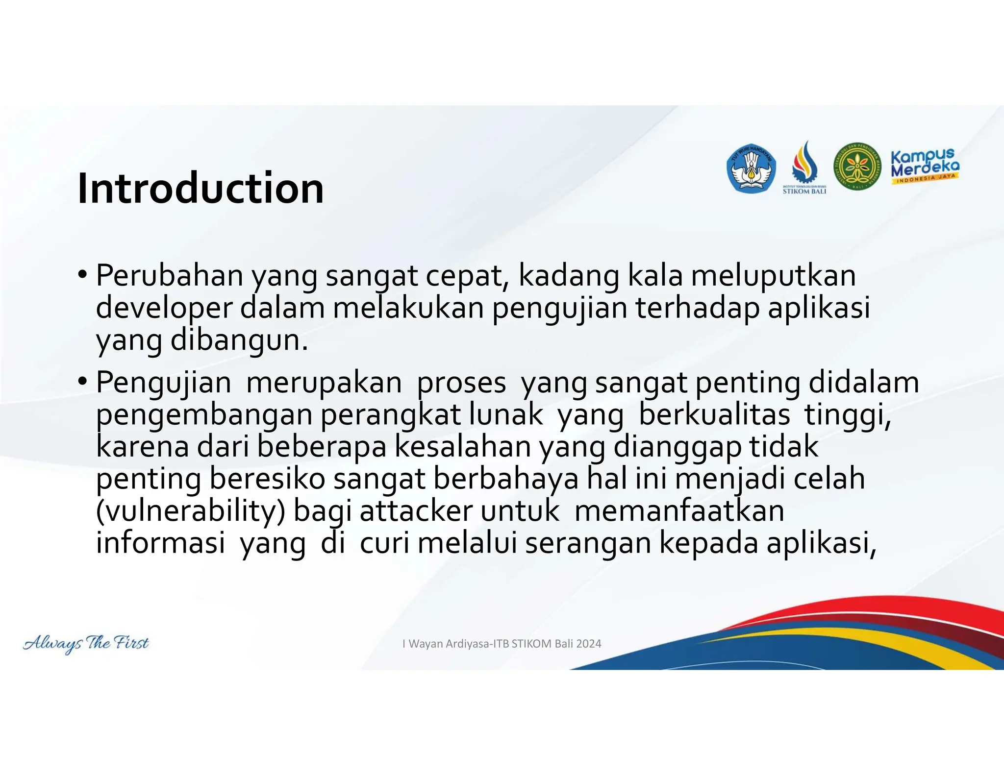 Introduction
• Perubahan yang sangat cepat, kadang kala meluputkan
developer dalam melakukan pengujian terhadap aplikasi
yang dibangun.
• Pengujian merupakan proses yang sangat penting didalam
pengembangan perangkat lunak yang berkualitas tinggi,
karena dari beberapa kesalahan yang dianggap tidak
penting beresiko sangat berbahaya hal ini menjadi celah
(vulnerability) bagi attacker untuk memanfaatkan
informasi yang di curi melalui serangan kepada aplikasi,
I Wayan Ardiyasa-ITB STIKOM Bali 2024
 