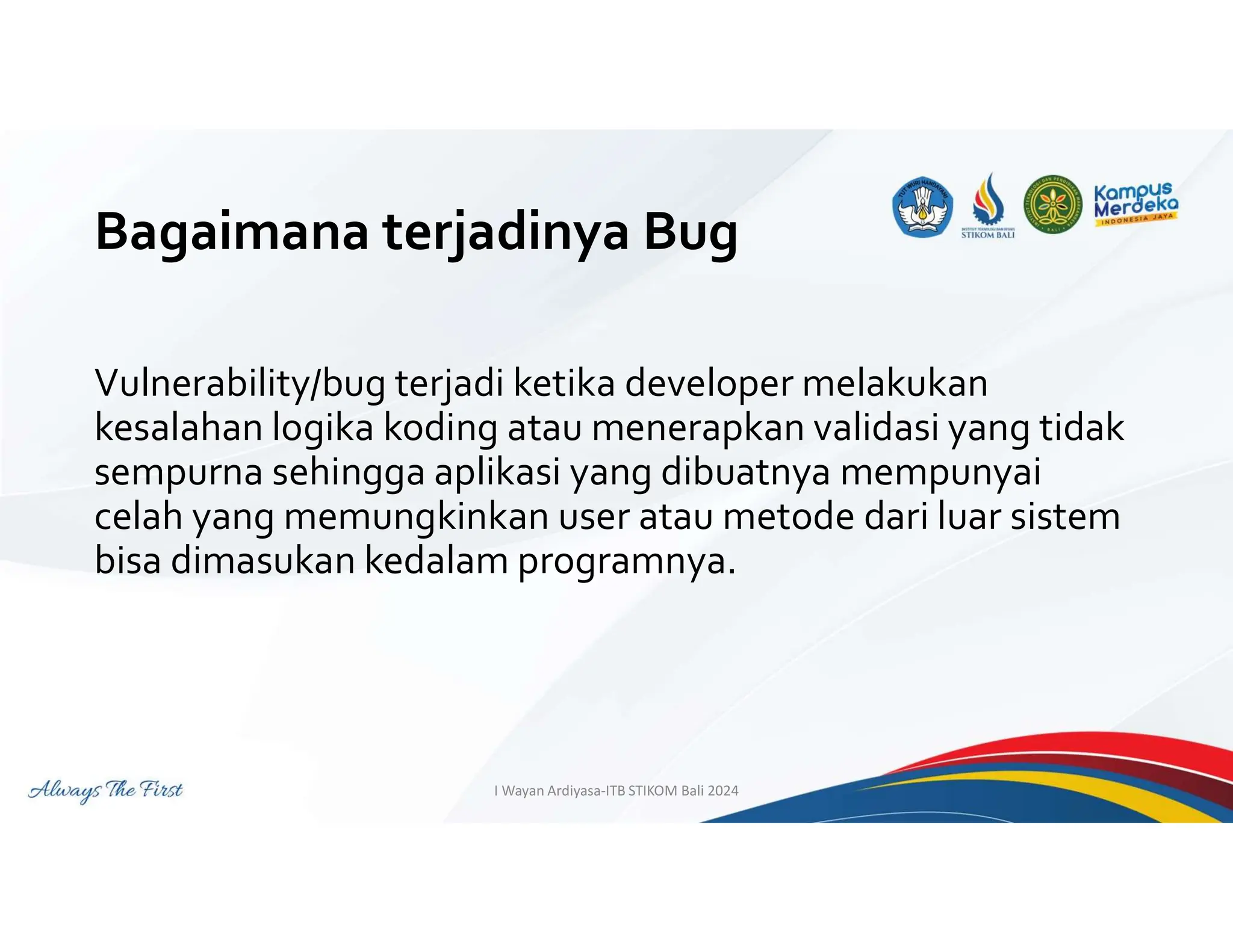 Bagaimana terjadinya Bug
Vulnerability/bug terjadi ketika developer melakukan
kesalahan logika koding atau menerapkan validasi yang tidak
sempurna sehingga aplikasi yang dibuatnya mempunyai
celah yang memungkinkan user atau metode dari luar sistem
bisa dimasukan kedalam programnya.
I Wayan Ardiyasa-ITB STIKOM Bali 2024
 