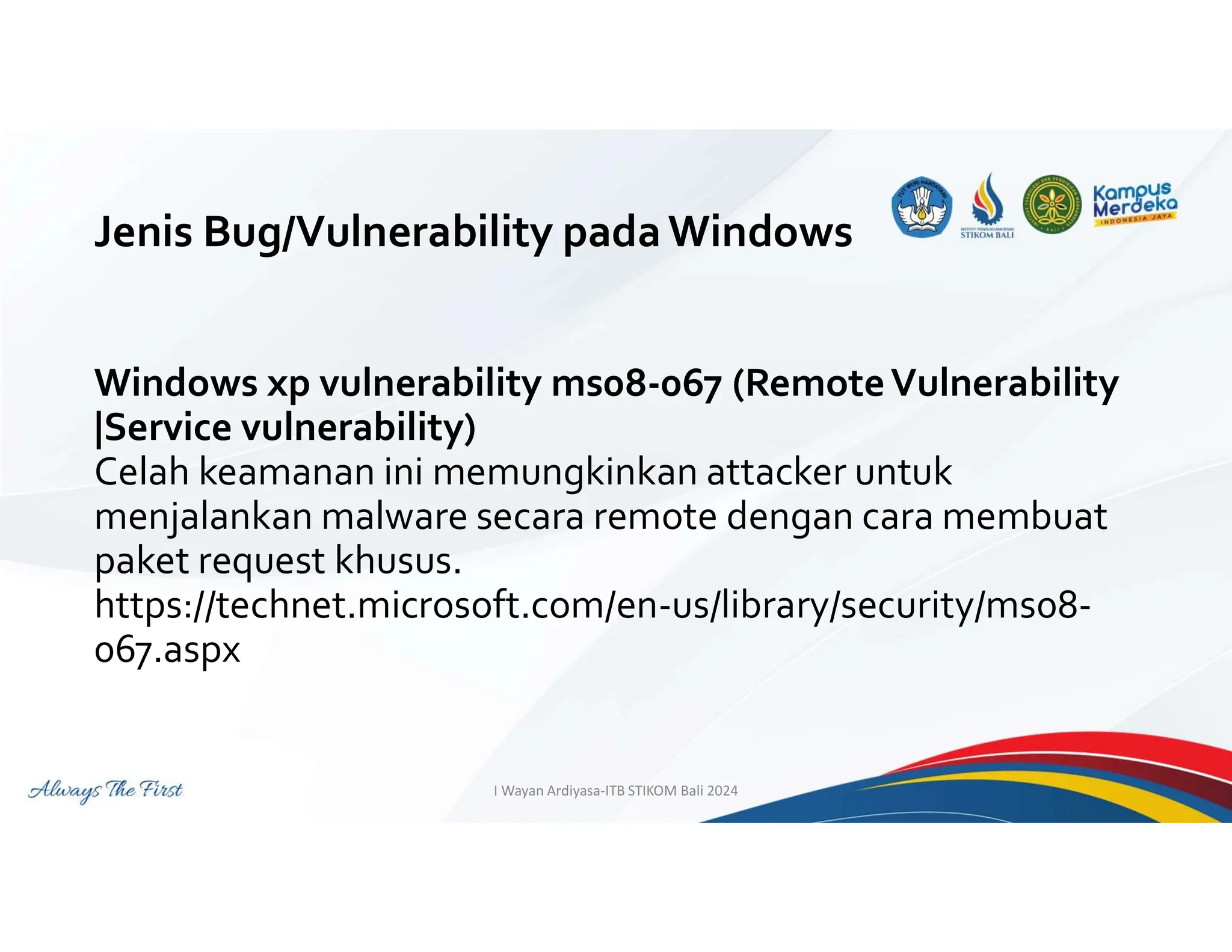 Jenis Bug/Vulnerability padaWindows
Windows xp vulnerability ms08-067 (RemoteVulnerability
|Service vulnerability)
Celah keamanan ini memungkinkan attacker untuk
menjalankan malware secara remote dengan cara membuat
paket request khusus.
https://technet.microsoft.com/en-us/library/security/ms08-
067.aspx
I Wayan Ardiyasa-ITB STIKOM Bali 2024
 