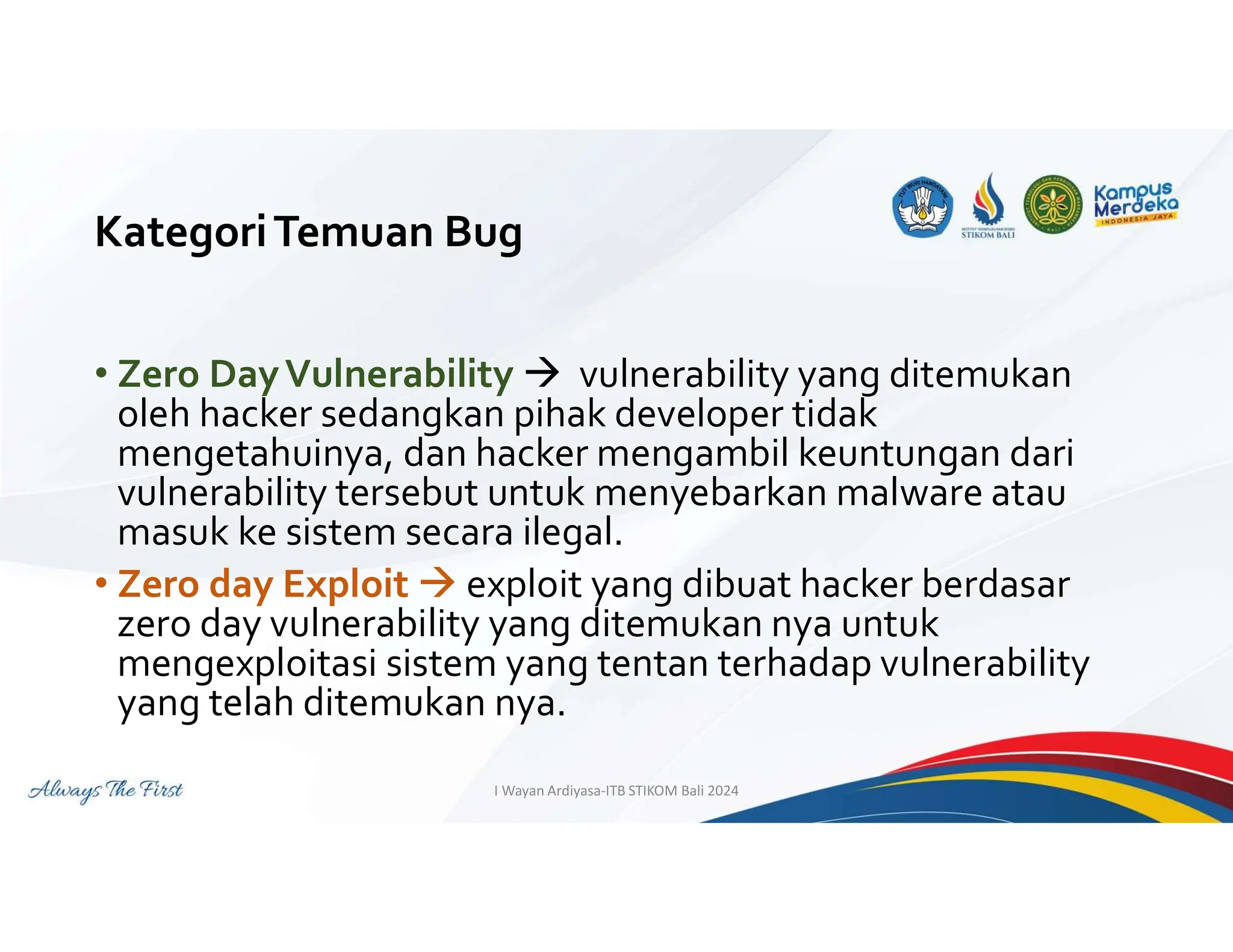 KategoriTemuan Bug
• Zero DayVulnerability  vulnerability yang ditemukan
oleh hacker sedangkan pihak developer tidak
mengetahuinya, dan hacker mengambil keuntungan dari
vulnerability tersebut untuk menyebarkan malware atau
masuk ke sistem secara ilegal.
• Zero day Exploit  exploit yang dibuat hacker berdasar
zero day vulnerability yang ditemukan nya untuk
mengexploitasi sistem yang tentan terhadap vulnerability
yang telah ditemukan nya.
I Wayan Ardiyasa-ITB STIKOM Bali 2024
 