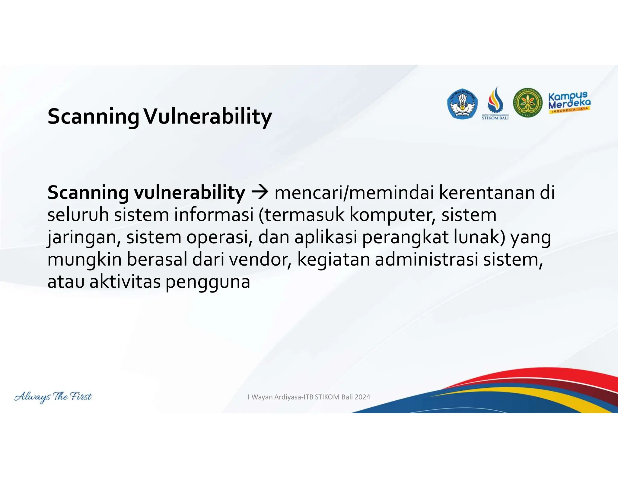 ScanningVulnerability
Scanning vulnerability  mencari/memindai kerentanan di
seluruh sistem informasi (termasuk komputer, sistem
jaringan, sistem operasi, dan aplikasi perangkat lunak) yang
mungkin berasal dari vendor, kegiatan administrasi sistem,
atau aktivitas pengguna
I Wayan Ardiyasa-ITB STIKOM Bali 2024
 