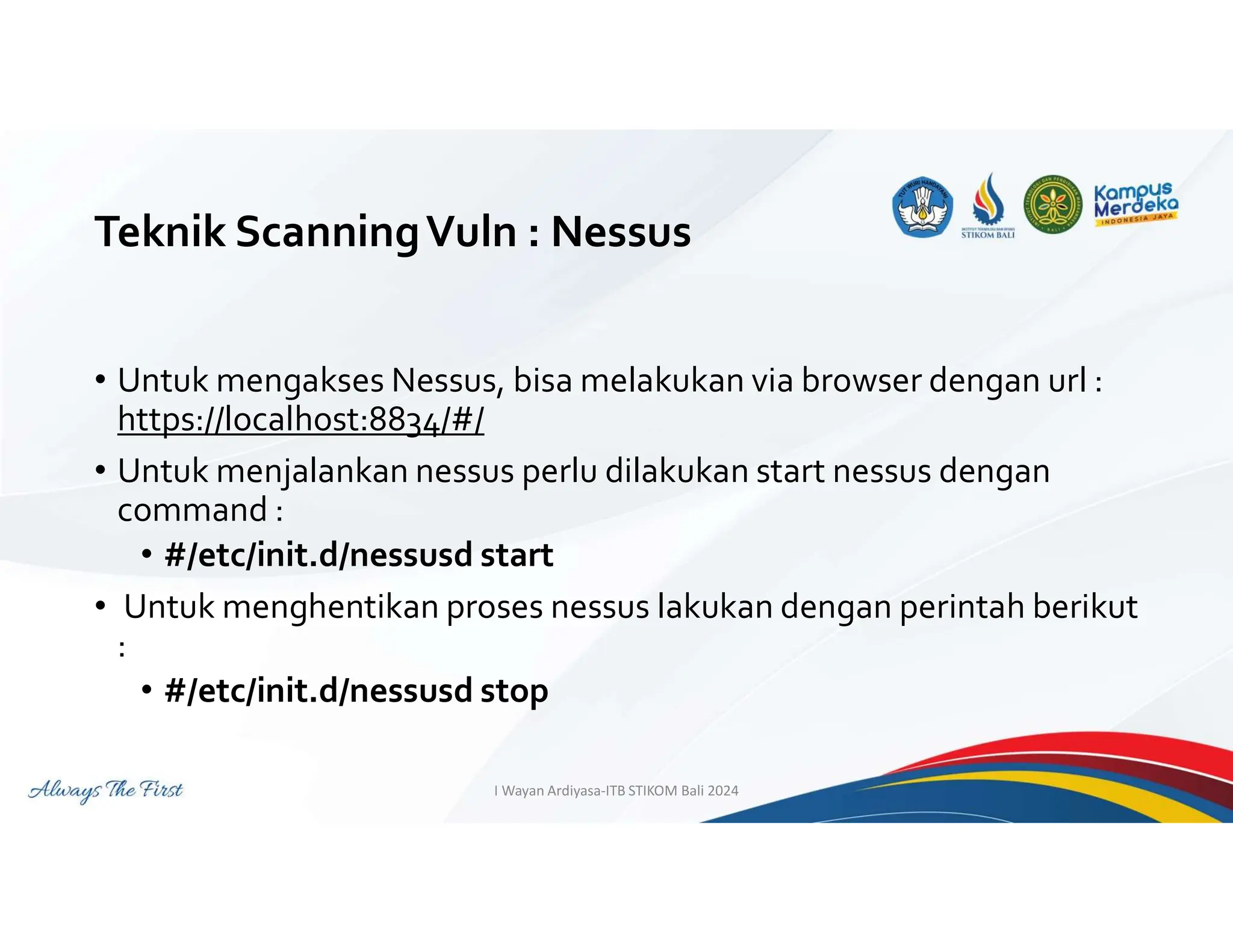Teknik ScanningVuln : Nessus
• Untuk mengakses Nessus, bisa melakukan via browser dengan url :
https://localhost:8834/#/
• Untuk menjalankan nessus perlu dilakukan start nessus dengan
command :
• #/etc/init.d/nessusd start
• Untuk menghentikan proses nessus lakukan dengan perintah berikut
:
• #/etc/init.d/nessusd stop
I Wayan Ardiyasa-ITB STIKOM Bali 2024
 