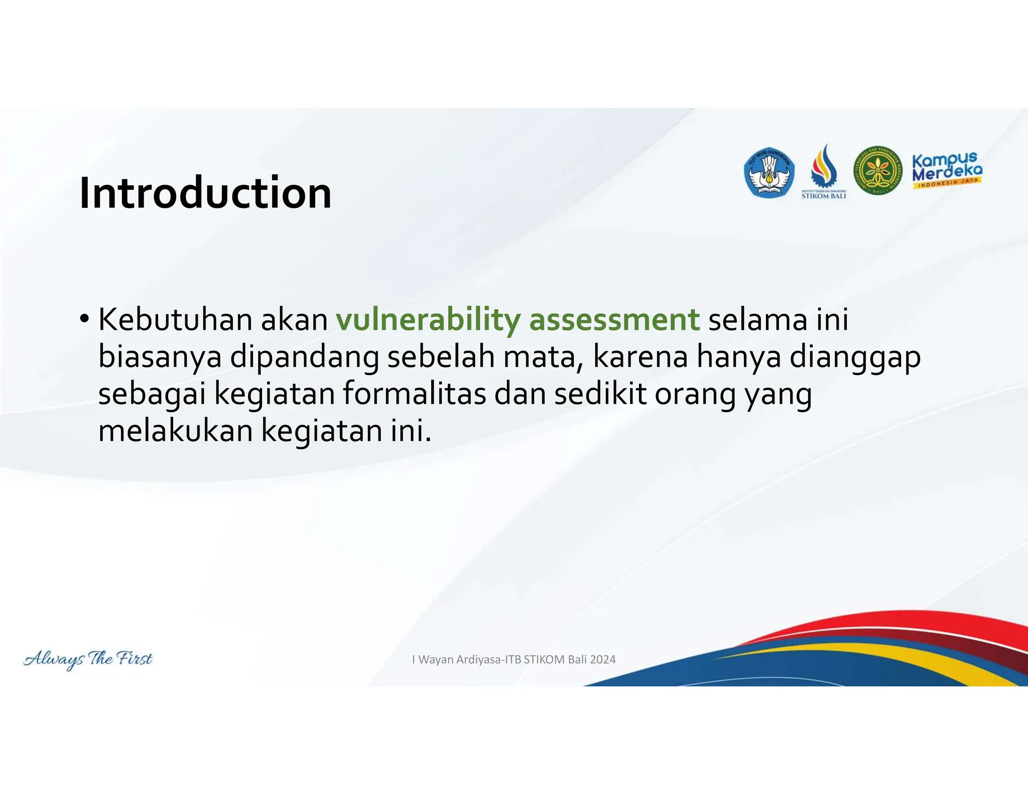 Introduction
• Kebutuhan akan vulnerability assessment selama ini
biasanya dipandang sebelah mata, karena hanya dianggap
sebagai kegiatan formalitas dan sedikit orang yang
melakukan kegiatan ini.
I Wayan Ardiyasa-ITB STIKOM Bali 2024
 