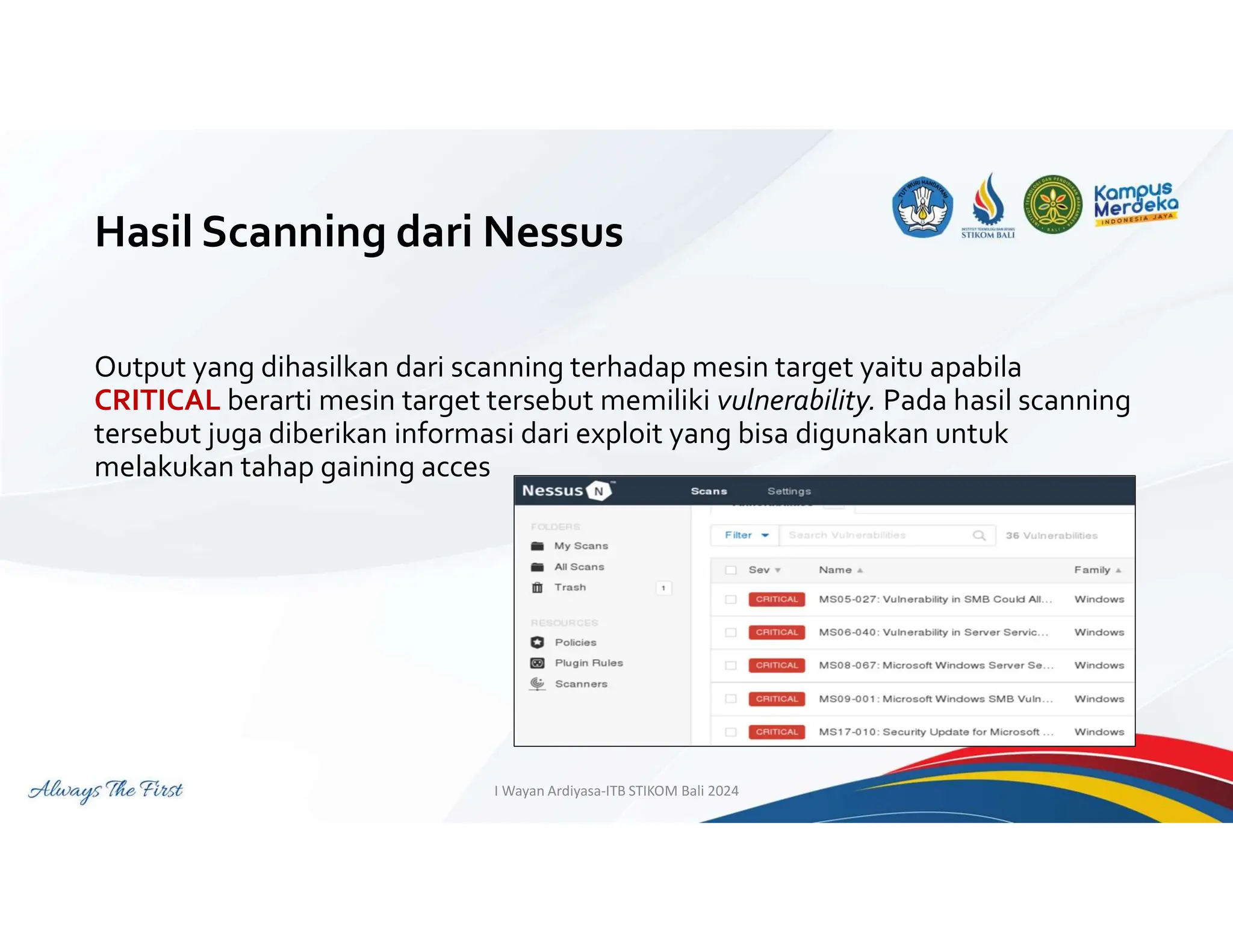 Hasil Scanning dari Nessus
Output yang dihasilkan dari scanning terhadap mesin target yaitu apabila
CRITICAL berarti mesin target tersebut memiliki vulnerability. Pada hasil scanning
tersebut juga diberikan informasi dari exploit yang bisa digunakan untuk
melakukan tahap gaining acces
I Wayan Ardiyasa-ITB STIKOM Bali 2024
 
