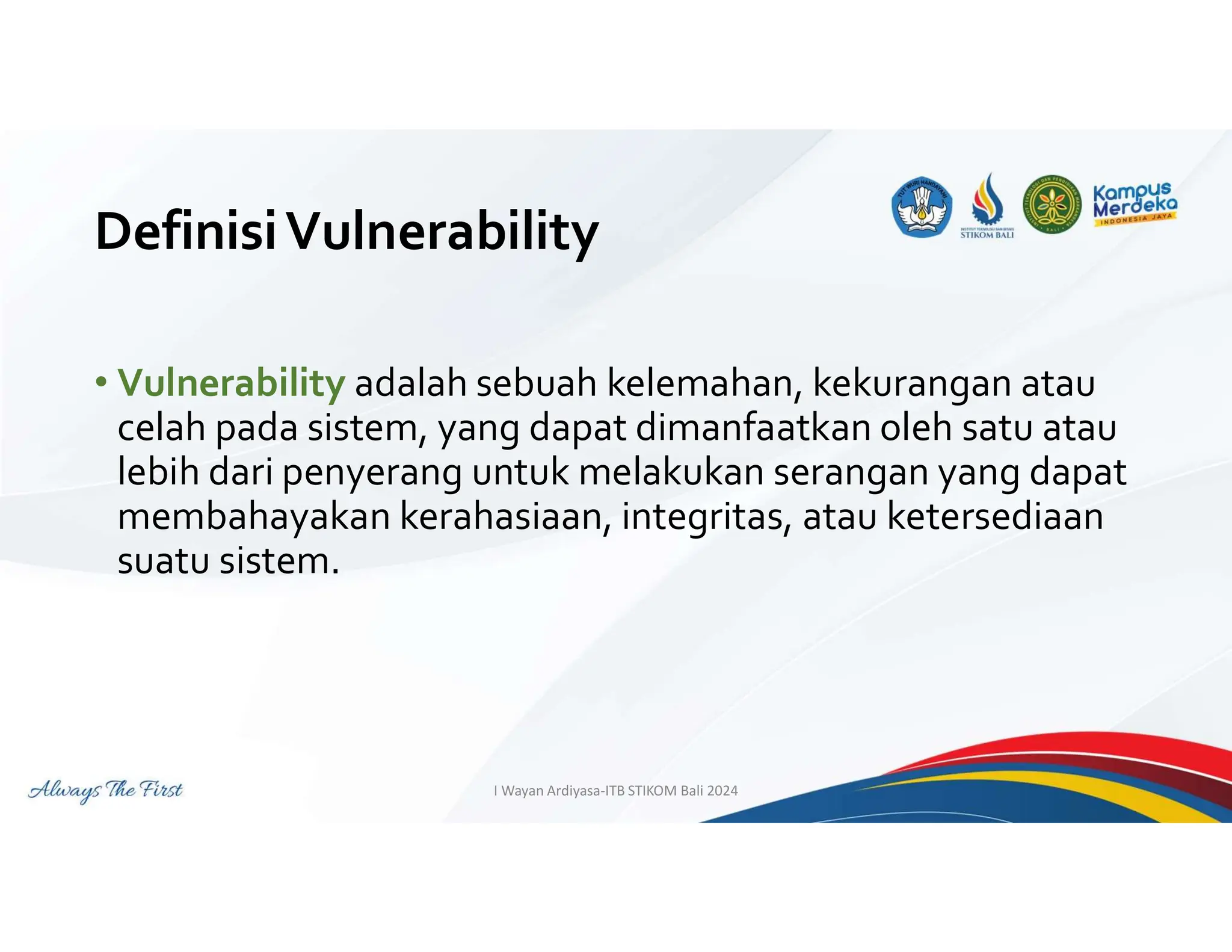 DefinisiVulnerability
• Vulnerability adalah sebuah kelemahan, kekurangan atau
celah pada sistem, yang dapat dimanfaatkan oleh satu atau
lebih dari penyerang untuk melakukan serangan yang dapat
membahayakan kerahasiaan, integritas, atau ketersediaan
suatu sistem.
I Wayan Ardiyasa-ITB STIKOM Bali 2024
 
