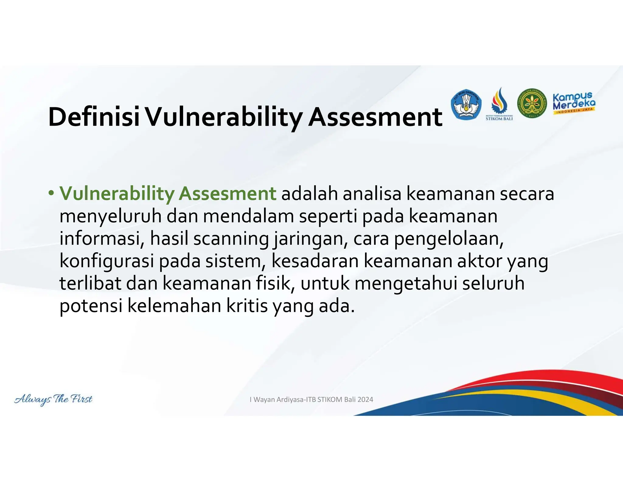 DefinisiVulnerability Assesment
• Vulnerability Assesment adalah analisa keamanan secara
menyeluruh dan mendalam seperti pada keamanan
informasi, hasil scanning jaringan, cara pengelolaan,
konfigurasi pada sistem, kesadaran keamanan aktor yang
terlibat dan keamanan fisik, untuk mengetahui seluruh
potensi kelemahan kritis yang ada.
I Wayan Ardiyasa-ITB STIKOM Bali 2024
 