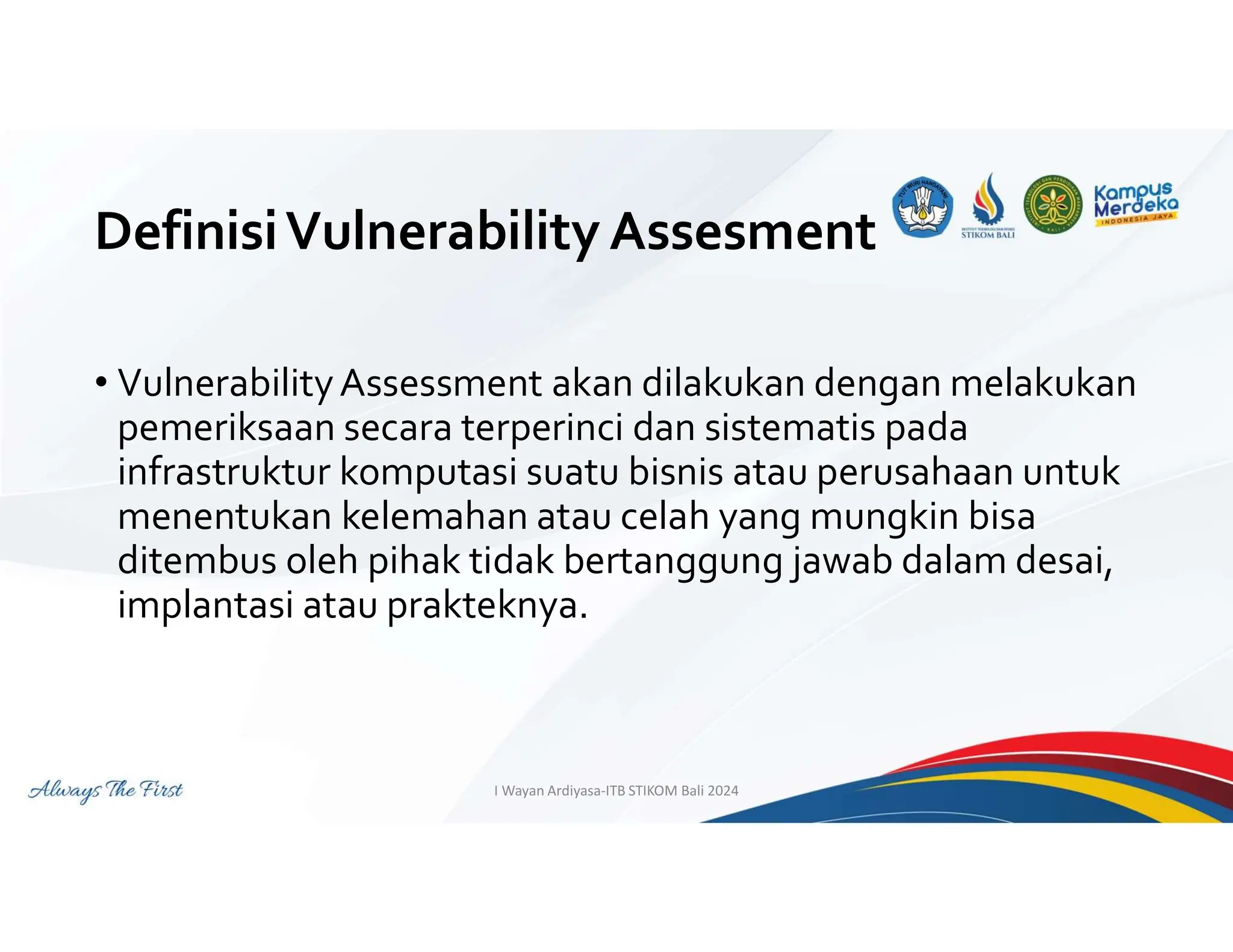 DefinisiVulnerability Assesment
• VulnerabilityAssessment akan dilakukan dengan melakukan
pemeriksaan secara terperinci dan sistematis pada
infrastruktur komputasi suatu bisnis atau perusahaan untuk
menentukan kelemahan atau celah yang mungkin bisa
ditembus oleh pihak tidak bertanggung jawab dalam desai,
implantasi atau prakteknya.
I Wayan Ardiyasa-ITB STIKOM Bali 2024
 