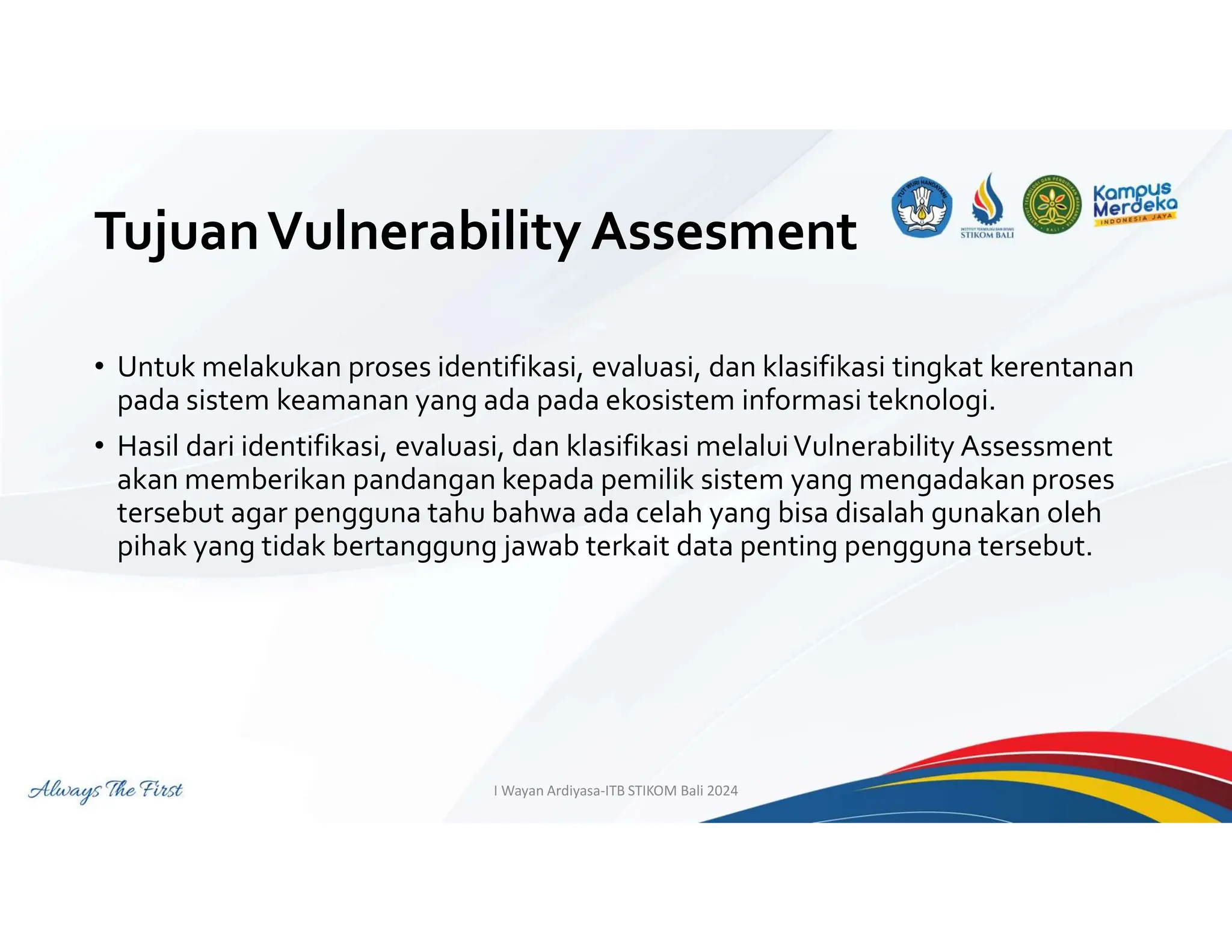 TujuanVulnerability Assesment
• Untuk melakukan proses identifikasi, evaluasi, dan klasifikasi tingkat kerentanan
pada sistem keamanan yang ada pada ekosistem informasi teknologi.
• Hasil dari identifikasi, evaluasi, dan klasifikasi melaluiVulnerability Assessment
akan memberikan pandangan kepada pemilik sistem yang mengadakan proses
tersebut agar pengguna tahu bahwa ada celah yang bisa disalah gunakan oleh
pihak yang tidak bertanggung jawab terkait data penting pengguna tersebut.
I Wayan Ardiyasa-ITB STIKOM Bali 2024
 