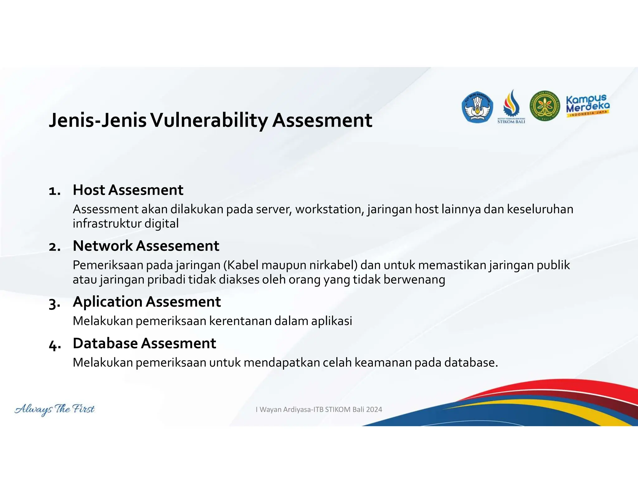 Jenis-JenisVulnerability Assesment
1. Host Assesment
Assessment akan dilakukan pada server, workstation, jaringan host lainnya dan keseluruhan
infrastruktur digital
2. Network Assesement
Pemeriksaan pada jaringan (Kabel maupun nirkabel) dan untuk memastikan jaringan publik
atau jaringan pribadi tidak diakses oleh orang yang tidak berwenang
3. Aplication Assesment
Melakukan pemeriksaan kerentanan dalam aplikasi
4. Database Assesment
Melakukan pemeriksaan untuk mendapatkan celah keamanan pada database.
I Wayan Ardiyasa-ITB STIKOM Bali 2024
 