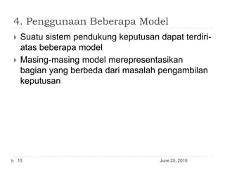 4. Penggunaan Beberapa Model
June 25, 201610
 Suatu sistem pendukung keputusan dapat terdiri-
atas beberapa model
 Masing-masing model merepresentasikan
bagian yang berbeda dari masalah pengambilan
keputusan
 