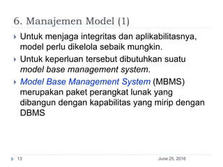 6. Manajemen Model (1)
June 25, 201613
 Untuk menjaga integritas dan aplikabilitasnya,
model perlu dikelola sebaik mungkin.
 Untuk keperluan tersebut dibutuhkan suatu
model base management system.
 Model Base Management System (MBMS)
merupakan paket perangkat lunak yang
dibangun dengan kapabilitas yang mirip dengan
DBMS
 