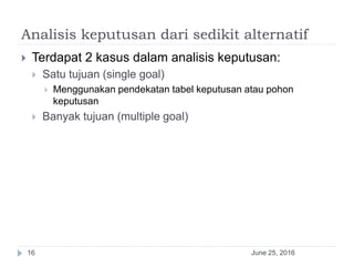 Analisis keputusan dari sedikit alternatif
June 25, 201616
 Terdapat 2 kasus dalam analisis keputusan:
 Satu tujuan (single goal)
 Menggunakan pendekatan tabel keputusan atau pohon
keputusan
 Banyak tujuan (multiple goal)
 