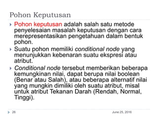 Pohon Keputusan
June 25, 201626
 Pohon keputusan adalah salah satu metode
penyelesaian masalah keputusan dengan cara
merepresentasikan pengetahuan dalam bentuk
pohon.
 Suatu pohon memiliki conditional node yang
menunjukkan kebenaran suatu ekspresi atau
atribut.
 Conditional node tersebut memberikan beberapa
kemungkinan nilai, dapat berupa nilai boolean
(Benar atau Salah), atau beberapa alternatif nilai
yang mungkin dimiliki oleh suatu atribut, misal
untuk atribut Tekanan Darah (Rendah, Normal,
Tinggi).
 