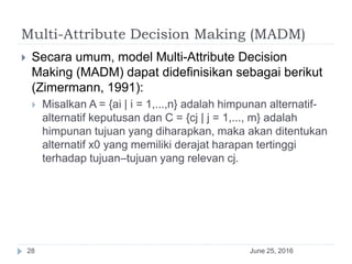 Multi-Attribute Decision Making (MADM)
June 25, 201628
 Secara umum, model Multi-Attribute Decision
Making (MADM) dapat didefinisikan sebagai berikut
(Zimermann, 1991):
 Misalkan A = {ai | i = 1,...,n} adalah himpunan alternatif-
alternatif keputusan dan C = {cj | j = 1,..., m} adalah
himpunan tujuan yang diharapkan, maka akan ditentukan
alternatif x0 yang memiliki derajat harapan tertinggi
terhadap tujuan–tujuan yang relevan cj.
 