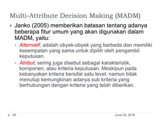 Multi-Attribute Decision Making (MADM)
June 25, 201629
 Janko (2005) memberikan batasan tentang adanya
beberapa fitur umum yang akan digunakan dalam
MADM, yaitu:
 Alternatif, adalah obyek-obyek yang berbeda dan memiliki
kesempatan yang sama untuk dipilih oleh pengambil
keputusan.
 Atribut, sering juga disebut sebagai karakteristik,
komponen, atau kriteria keputusan. Meskipun pada
kebanyakan kriteria bersifat satu level, namun tidak
menutup kemungkinan adanya sub kriteria yang
berhubungan dengan kriteria yang telah diberikan.
 