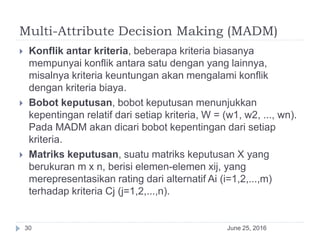 Multi-Attribute Decision Making (MADM)
June 25, 201630
 Konflik antar kriteria, beberapa kriteria biasanya
mempunyai konflik antara satu dengan yang lainnya,
misalnya kriteria keuntungan akan mengalami konflik
dengan kriteria biaya.
 Bobot keputusan, bobot keputusan menunjukkan
kepentingan relatif dari setiap kriteria, W = (w1, w2, ..., wn).
Pada MADM akan dicari bobot kepentingan dari setiap
kriteria.
 Matriks keputusan, suatu matriks keputusan X yang
berukuran m x n, berisi elemen-elemen xij, yang
merepresentasikan rating dari alternatif Ai (i=1,2,...,m)
terhadap kriteria Cj (j=1,2,...,n).
 