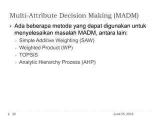 Multi-Attribute Decision Making (MADM)
June 25, 201632
 Ada beberapa metode yang dapat digunakan untuk
menyelesaikan masalah MADM, antara lain:
 Simple Additive Weighting (SAW)
 Weighted Product (WP)
 TOPSIS
 Analytic Hierarchy Process (AHP)
 