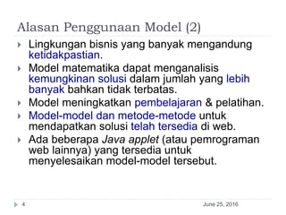 Alasan Penggunaan Model (2)
June 25, 20164
 Lingkungan bisnis yang banyak mengandung
ketidakpastian.
 Model matematika dapat menganalisis
kemungkinan solusi dalam jumlah yang lebih
banyak bahkan tidak terbatas.
 Model meningkatkan pembelajaran & pelatihan.
 Model-model dan metode-metode untuk
mendapatkan solusi telah tersedia di web.
 Ada beberapa Java applet (atau pemrograman
web lainnya) yang tersedia untuk
menyelesaikan model-model tersebut.
 