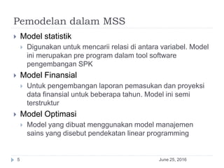 Pemodelan dalam MSS
June 25, 20165
 Model statistik
 Digunakan untuk mencarii relasi di antara variabel. Model
ini merupakan pre program dalam tool software
pengembangan SPK
 Model Finansial
 Untuk pengembangan laporan pemasukan dan proyeksi
data finansial untuk beberapa tahun. Model ini semi
terstruktur
 Model Optimasi
 Model yang dibuat menggunakan model manajemen
sains yang disebut pendekatan linear programming
 