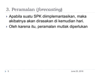 3. Peramalan (forecasting)
June 25, 20169
 Apabila suatu SPK diimplemantasikan, maka
akibatnya akan dirasakan di kemudian hari.
 Oleh karena itu, peramalan mutlak diperlukan
 
