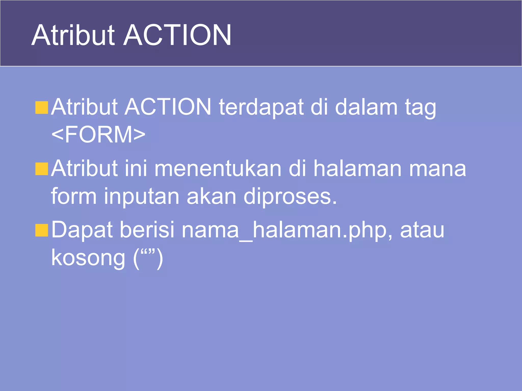 Atribut ACTION Atribut ACTION terdapat di dalam tag <FORM> Atribut ini menentukan di halaman mana form inputan akan diproses. Dapat berisi nama_halaman.php, atau kosong (“”) 