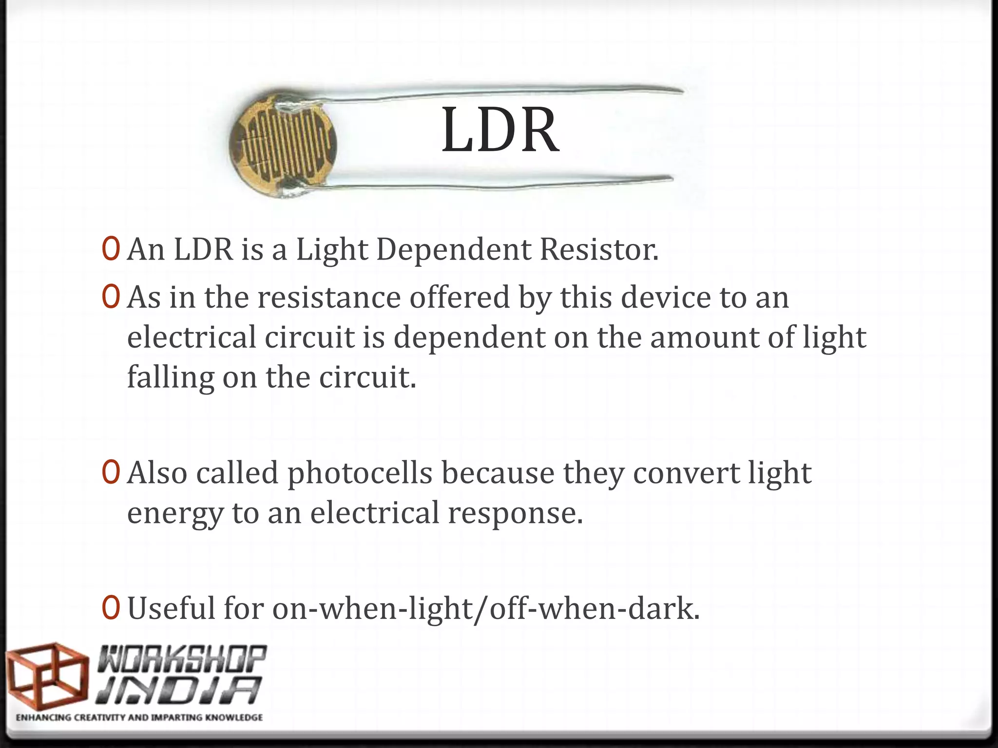 LDR
0 An LDR is a Light Dependent Resistor.
0 As in the resistance offered by this device to an
 electrical circuit is dependent on the amount of light
 falling on the circuit.

0 Also called photocells because they convert light
 energy to an electrical response.

0 Useful for on-when-light/off-when-dark.
 