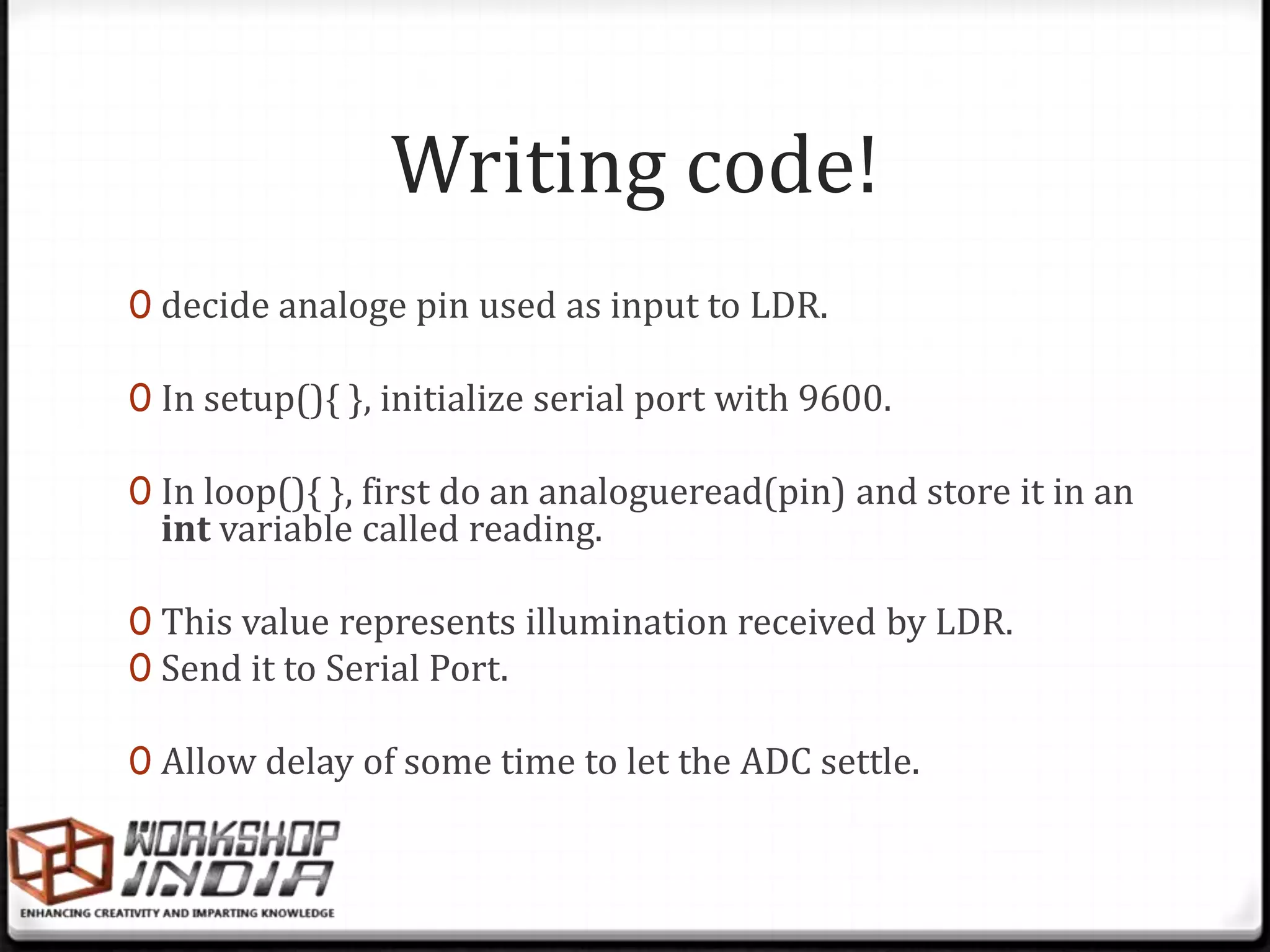 Writing code!
0 decide analoge pin used as input to LDR.

0 In setup(){ }, initialize serial port with 9600.

0 In loop(){ }, first do an analogueread(pin) and store it in an
  int variable called reading.

0 This value represents illumination received by LDR.
0 Send it to Serial Port.

0 Allow delay of some time to let the ADC settle.
 