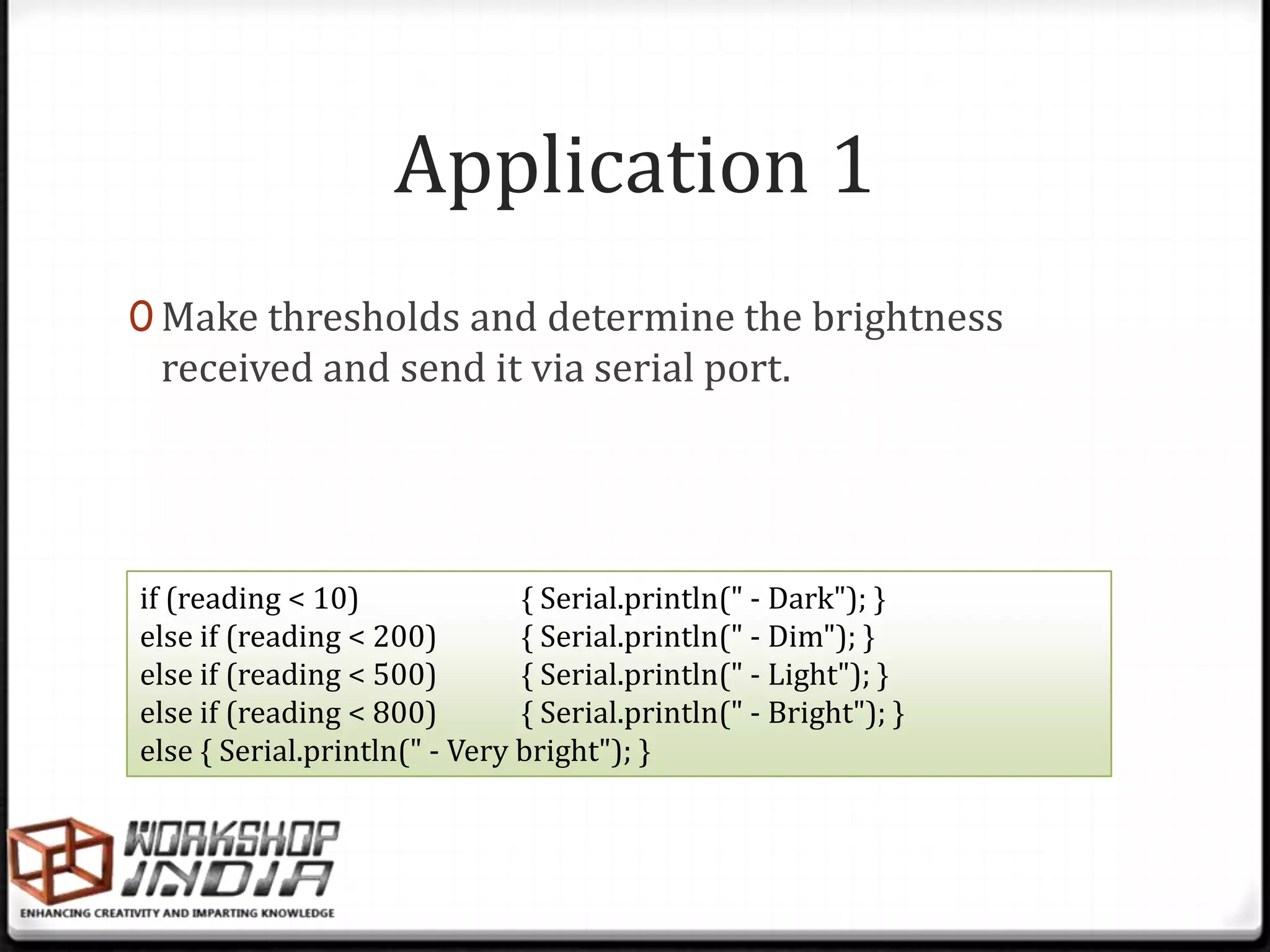 Application 1
0 Make thresholds and determine the brightness
 received and send it via serial port.




if (reading < 10)              { Serial.println(" - Dark"); }
else if (reading < 200)        { Serial.println(" - Dim"); }
else if (reading < 500)        { Serial.println(" - Light"); }
else if (reading < 800)        { Serial.println(" - Bright"); }
else { Serial.println(" - Very bright"); }
 