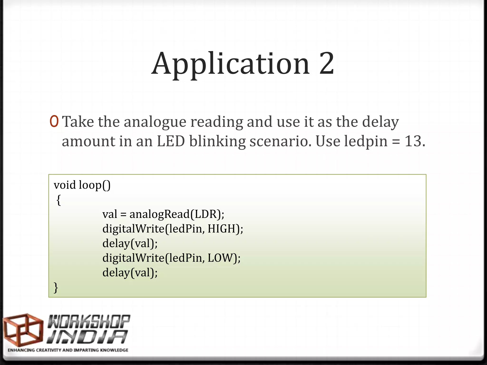Application 2
0 Take the analogue reading and use it as the delay
 amount in an LED blinking scenario. Use ledpin = 13.

void loop()
 {
         val = analogRead(LDR);
         digitalWrite(ledPin, HIGH);
         delay(val);
         digitalWrite(ledPin, LOW);
         delay(val);
}
 