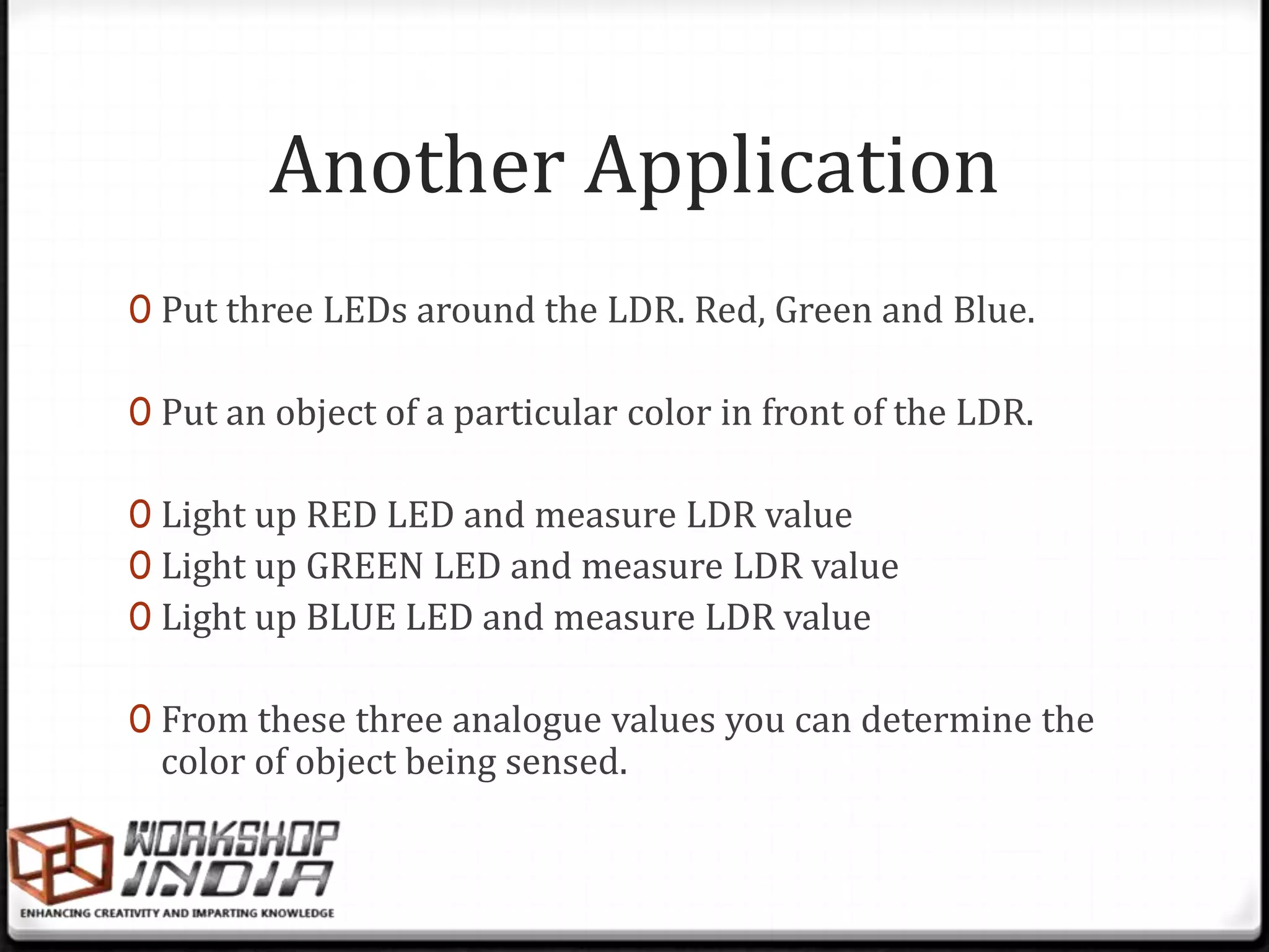 Another Application
0 Put three LEDs around the LDR. Red, Green and Blue.

0 Put an object of a particular color in front of the LDR.

0 Light up RED LED and measure LDR value
0 Light up GREEN LED and measure LDR value
0 Light up BLUE LED and measure LDR value

0 From these three analogue values you can determine the
  color of object being sensed.
 