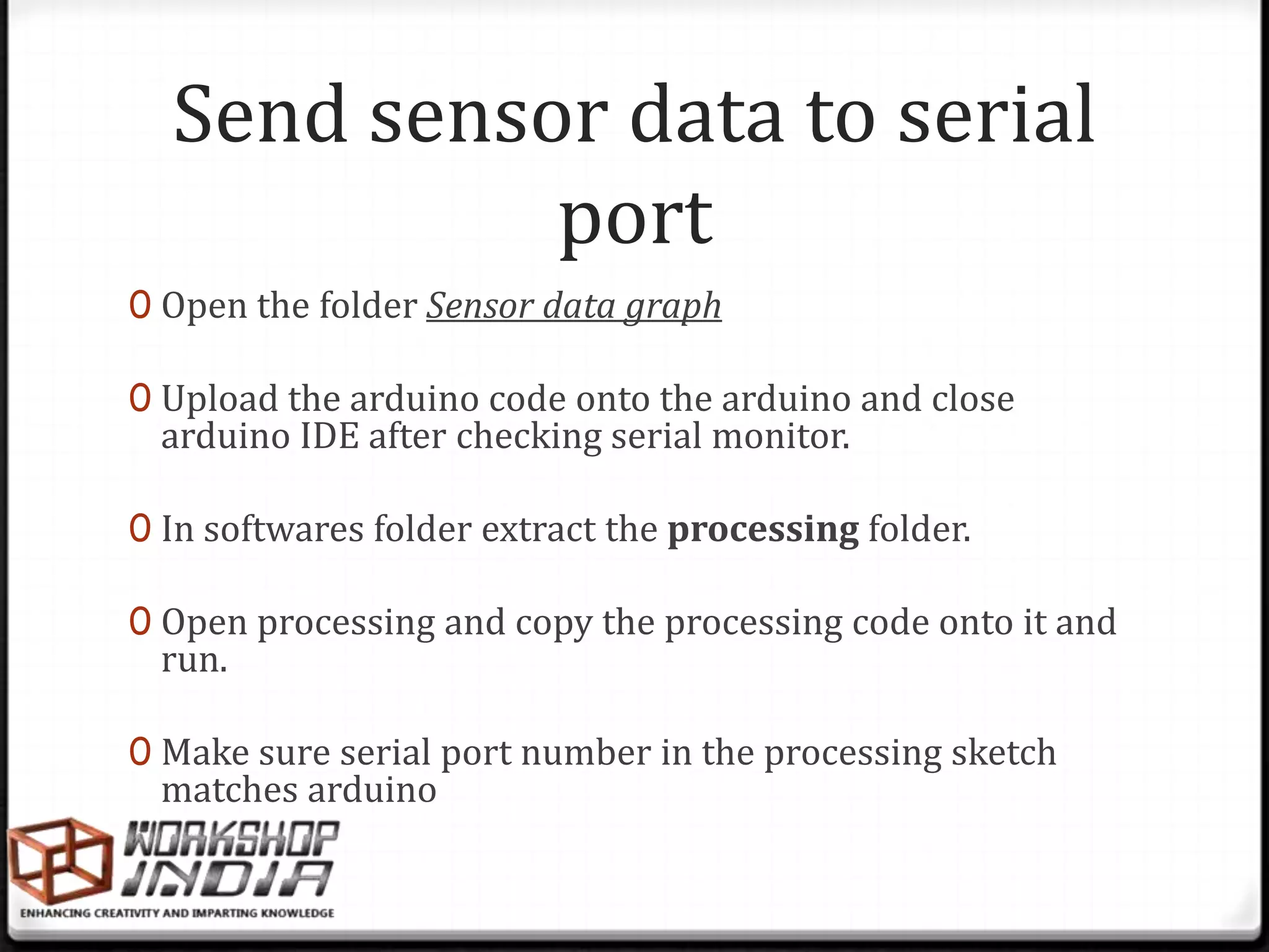 Send sensor data to serial
            port
0 Open the folder Sensor data graph

0 Upload the arduino code onto the arduino and close
 arduino IDE after checking serial monitor.

0 In softwares folder extract the processing folder.

0 Open processing and copy the processing code onto it and
 run.

0 Make sure serial port number in the processing sketch
 matches arduino
 