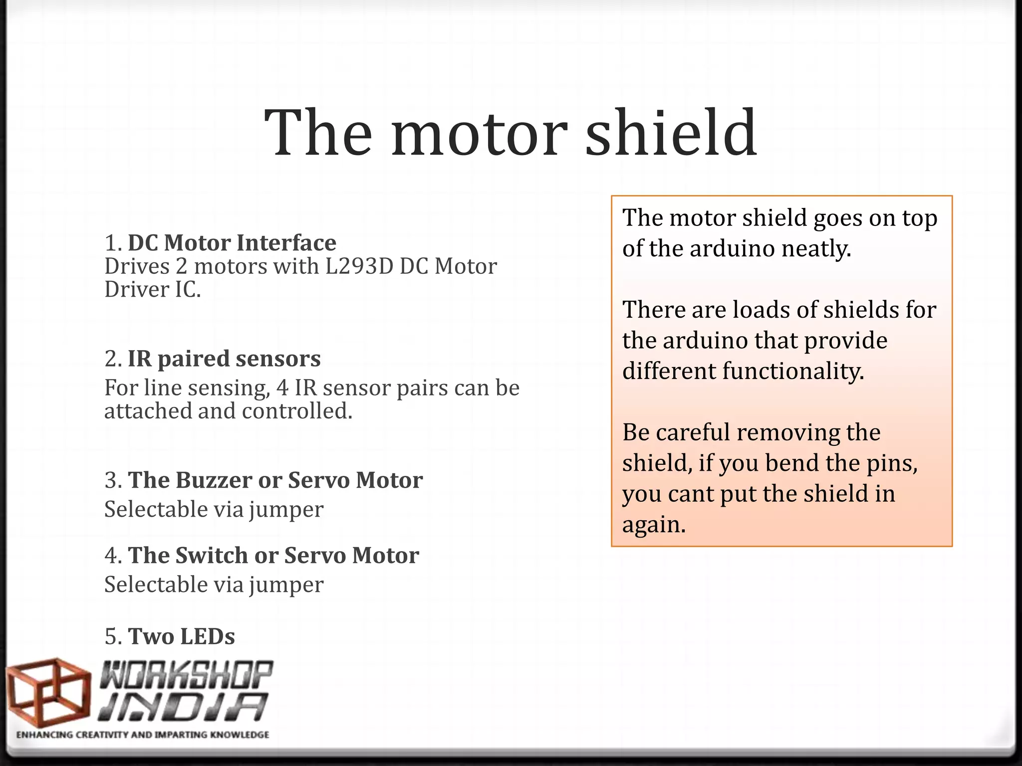 The motor shield
                                             The motor shield goes on top
1. DC Motor Interface                        of the arduino neatly.
Drives 2 motors with L293D DC Motor
Driver IC.
                                             There are loads of shields for
                                             the arduino that provide
2. IR paired sensors
                                             different functionality.
For line sensing, 4 IR sensor pairs can be
attached and controlled.
                                             Be careful removing the
                                             shield, if you bend the pins,
3. The Buzzer or Servo Motor
                                             you cant put the shield in
Selectable via jumper
                                             again.
4. The Switch or Servo Motor
Selectable via jumper

5. Two LEDs
 