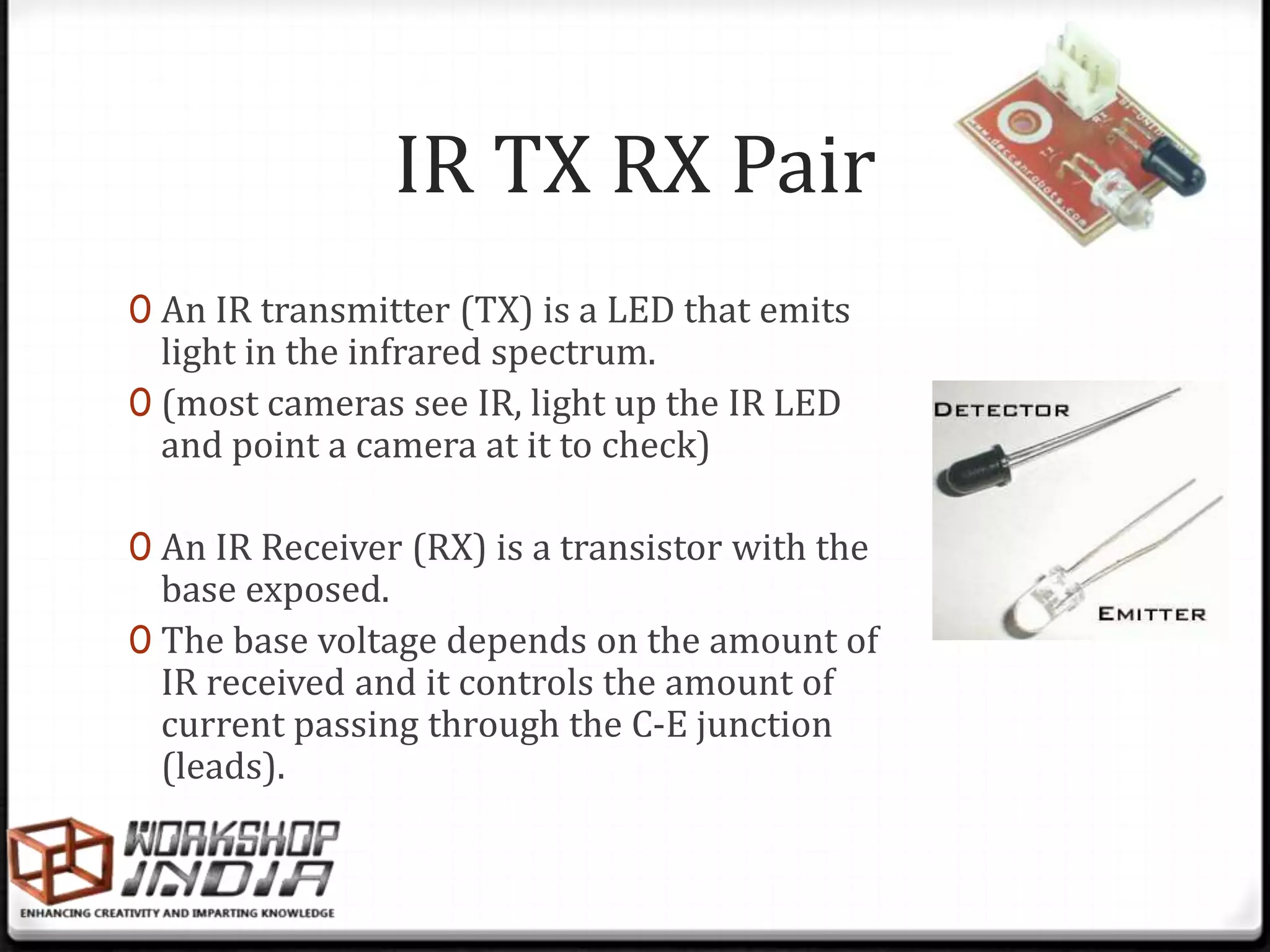 IR TX RX Pair
0 An IR transmitter (TX) is a LED that emits
  light in the infrared spectrum.
0 (most cameras see IR, light up the IR LED
  and point a camera at it to check)

0 An IR Receiver (RX) is a transistor with the
  base exposed.
0 The base voltage depends on the amount of
  IR received and it controls the amount of
  current passing through the C-E junction
  (leads).
 