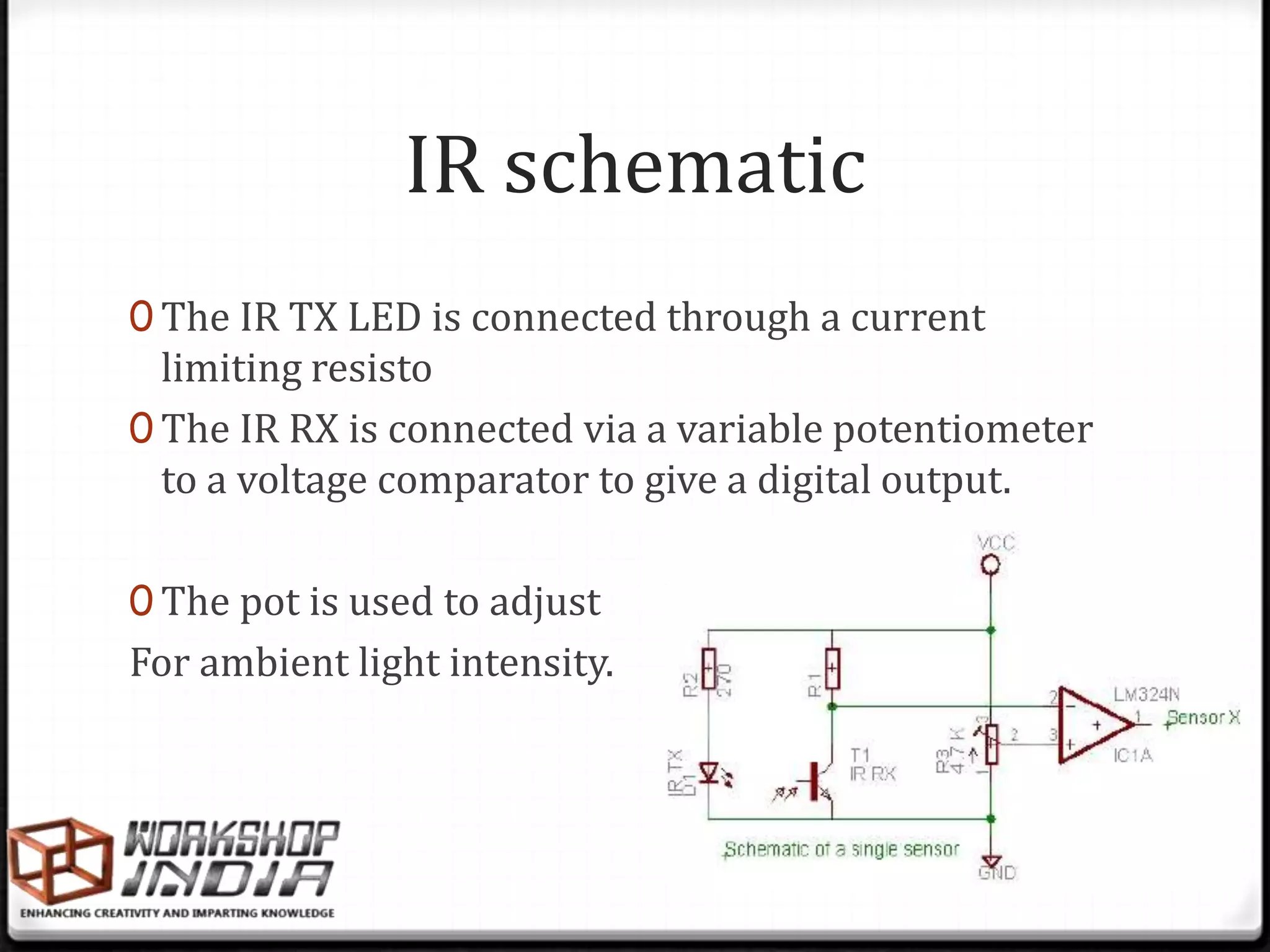 IR schematic
0 The IR TX LED is connected through a current
  limiting resisto
0 The IR RX is connected via a variable potentiometer
  to a voltage comparator to give a digital output.

0 The pot is used to adjust
For ambient light intensity.
 