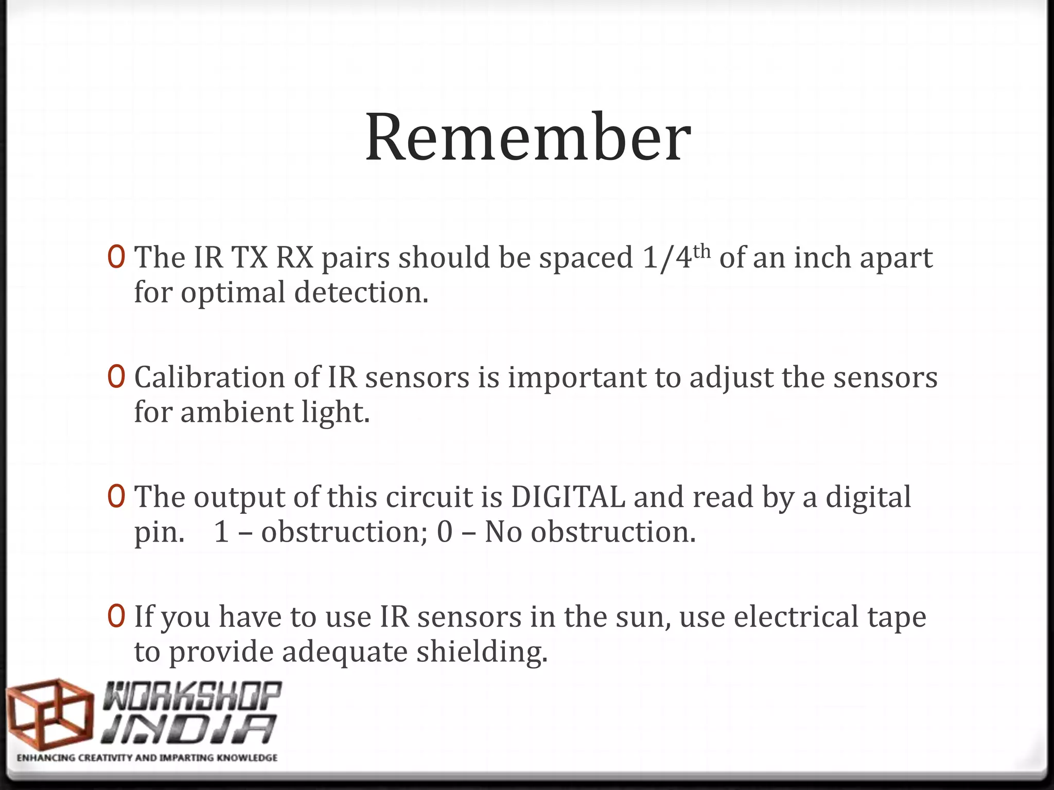 Remember
0 The IR TX RX pairs should be spaced 1/4th of an inch apart
  for optimal detection.

0 Calibration of IR sensors is important to adjust the sensors
  for ambient light.

0 The output of this circuit is DIGITAL and read by a digital
  pin. 1 – obstruction; 0 – No obstruction.

0 If you have to use IR sensors in the sun, use electrical tape
  to provide adequate shielding.
 