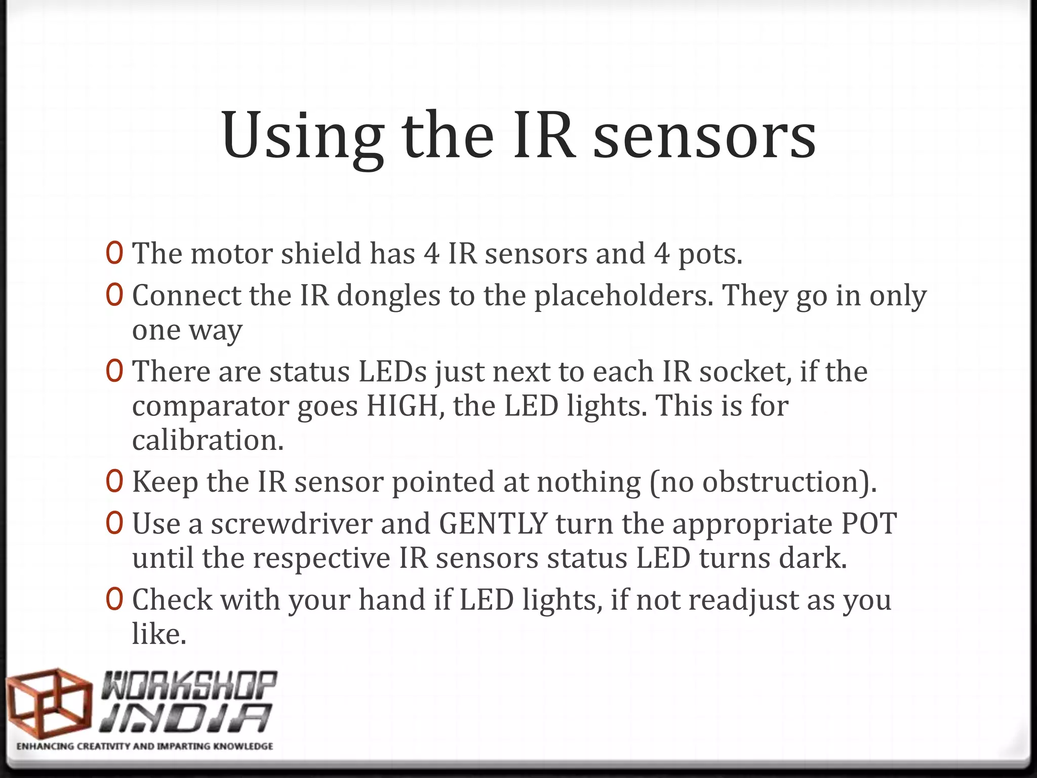 Using the IR sensors
0 The motor shield has 4 IR sensors and 4 pots.
0 Connect the IR dongles to the placeholders. They go in only
  one way
0 There are status LEDs just next to each IR socket, if the
  comparator goes HIGH, the LED lights. This is for
  calibration.
0 Keep the IR sensor pointed at nothing (no obstruction).
0 Use a screwdriver and GENTLY turn the appropriate POT
  until the respective IR sensors status LED turns dark.
0 Check with your hand if LED lights, if not readjust as you
  like.
 