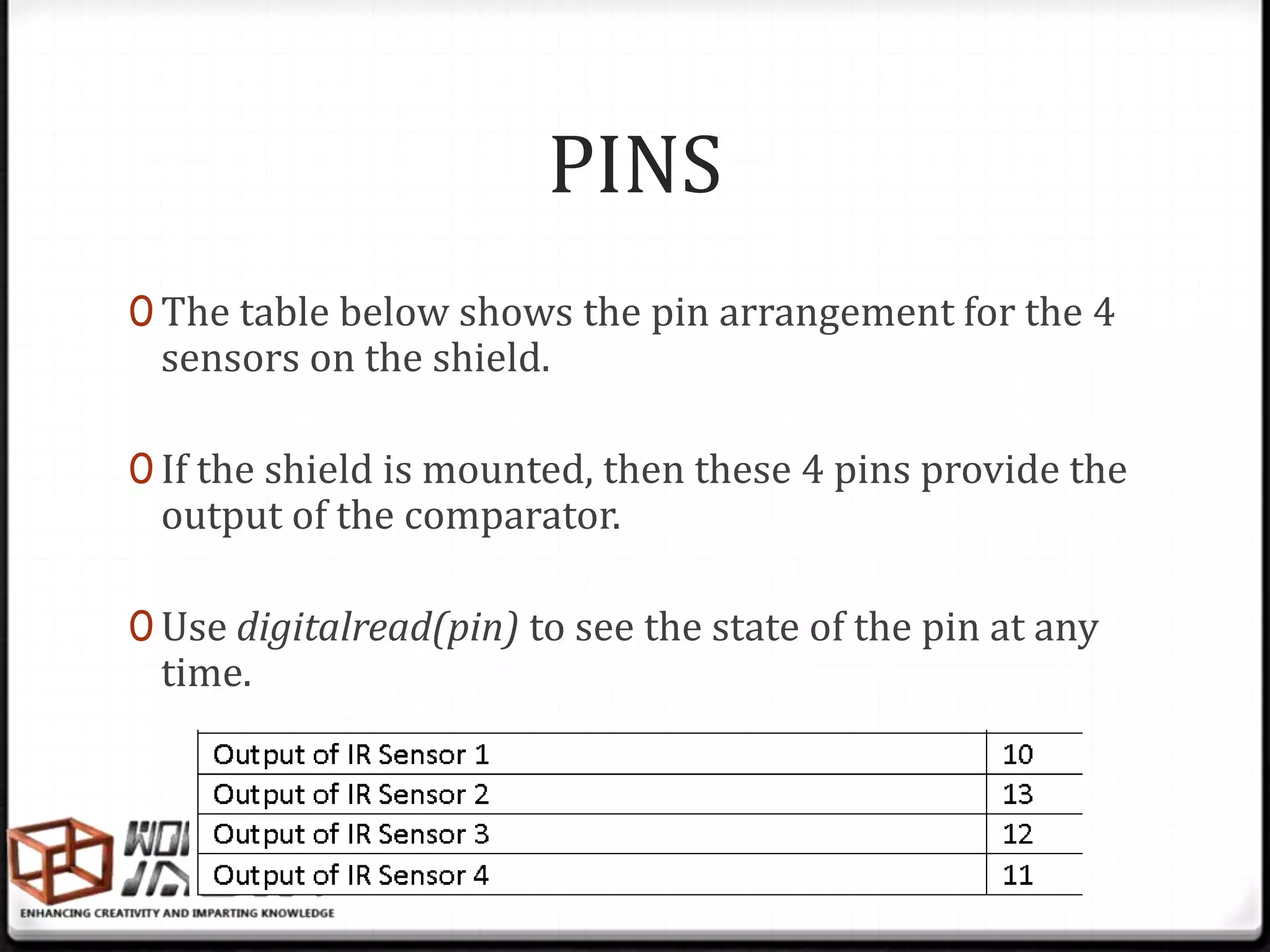 PINS
0 The table below shows the pin arrangement for the 4
 sensors on the shield.

0 If the shield is mounted, then these 4 pins provide the
 output of the comparator.

0 Use digitalread(pin) to see the state of the pin at any
 time.
 