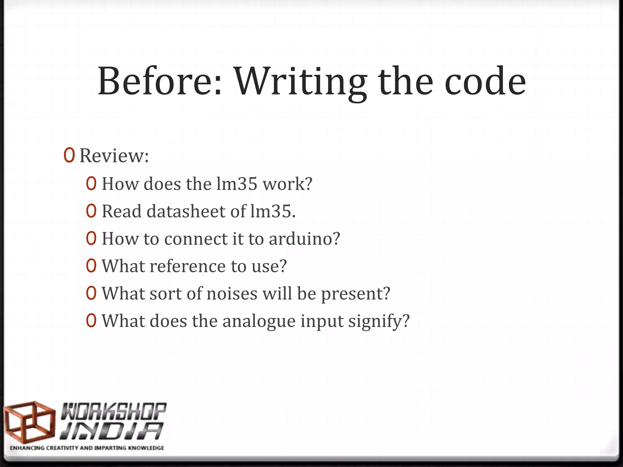 Before: Writing the code
0 Review:
   0 How does the lm35 work?
   0 Read datasheet of lm35.
   0 How to connect it to arduino?
   0 What reference to use?
   0 What sort of noises will be present?
   0 What does the analogue input signify?
 