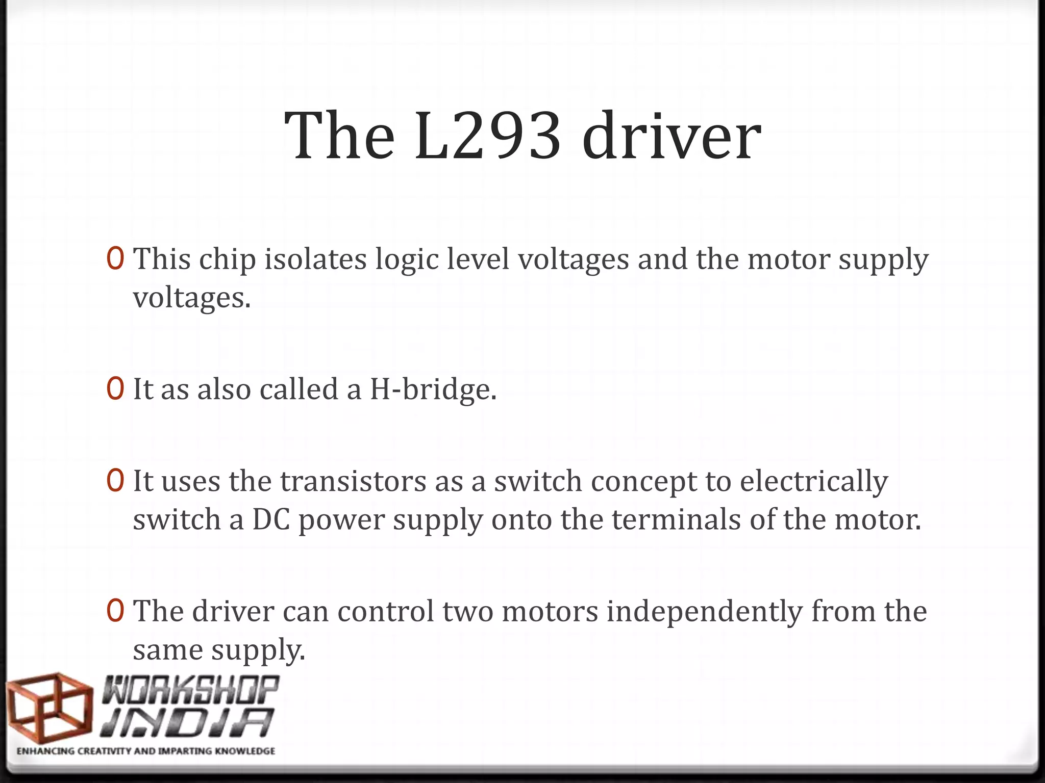 The L293 driver
0 This chip isolates logic level voltages and the motor supply
  voltages.

0 It as also called a H-bridge.


0 It uses the transistors as a switch concept to electrically
  switch a DC power supply onto the terminals of the motor.

0 The driver can control two motors independently from the
  same supply.
 
