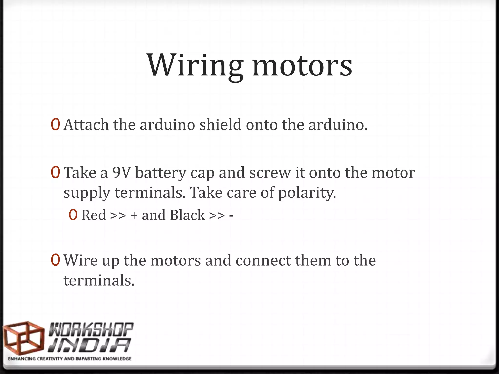 Wiring motors
0 Attach the arduino shield onto the arduino.


0 Take a 9V battery cap and screw it onto the motor
 supply terminals. Take care of polarity.
  0 Red >> + and Black >> -


0 Wire up the motors and connect them to the
 terminals.
 