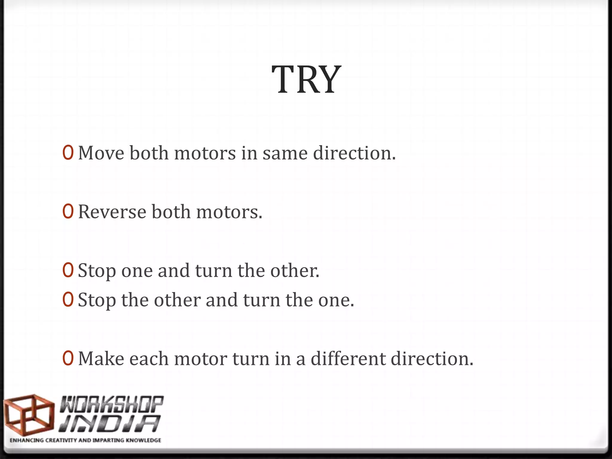 TRY
0 Move both motors in same direction.


0 Reverse both motors.


0 Stop one and turn the other.
0 Stop the other and turn the one.


0 Make each motor turn in a different direction.
 