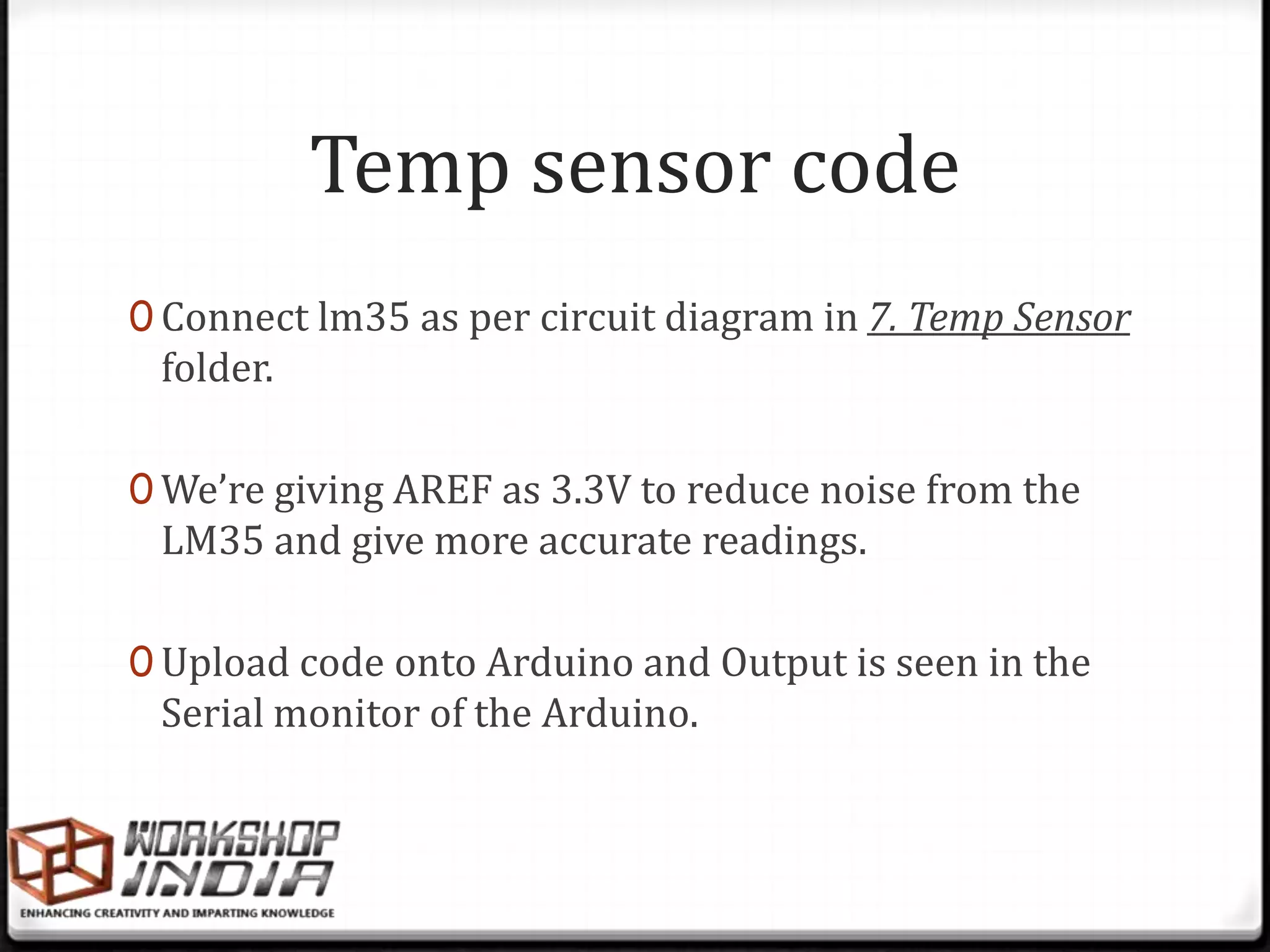 Temp sensor code
0 Connect lm35 as per circuit diagram in 7. Temp Sensor
 folder.

0 We’re giving AREF as 3.3V to reduce noise from the
 LM35 and give more accurate readings.

0 Upload code onto Arduino and Output is seen in the
 Serial monitor of the Arduino.
 