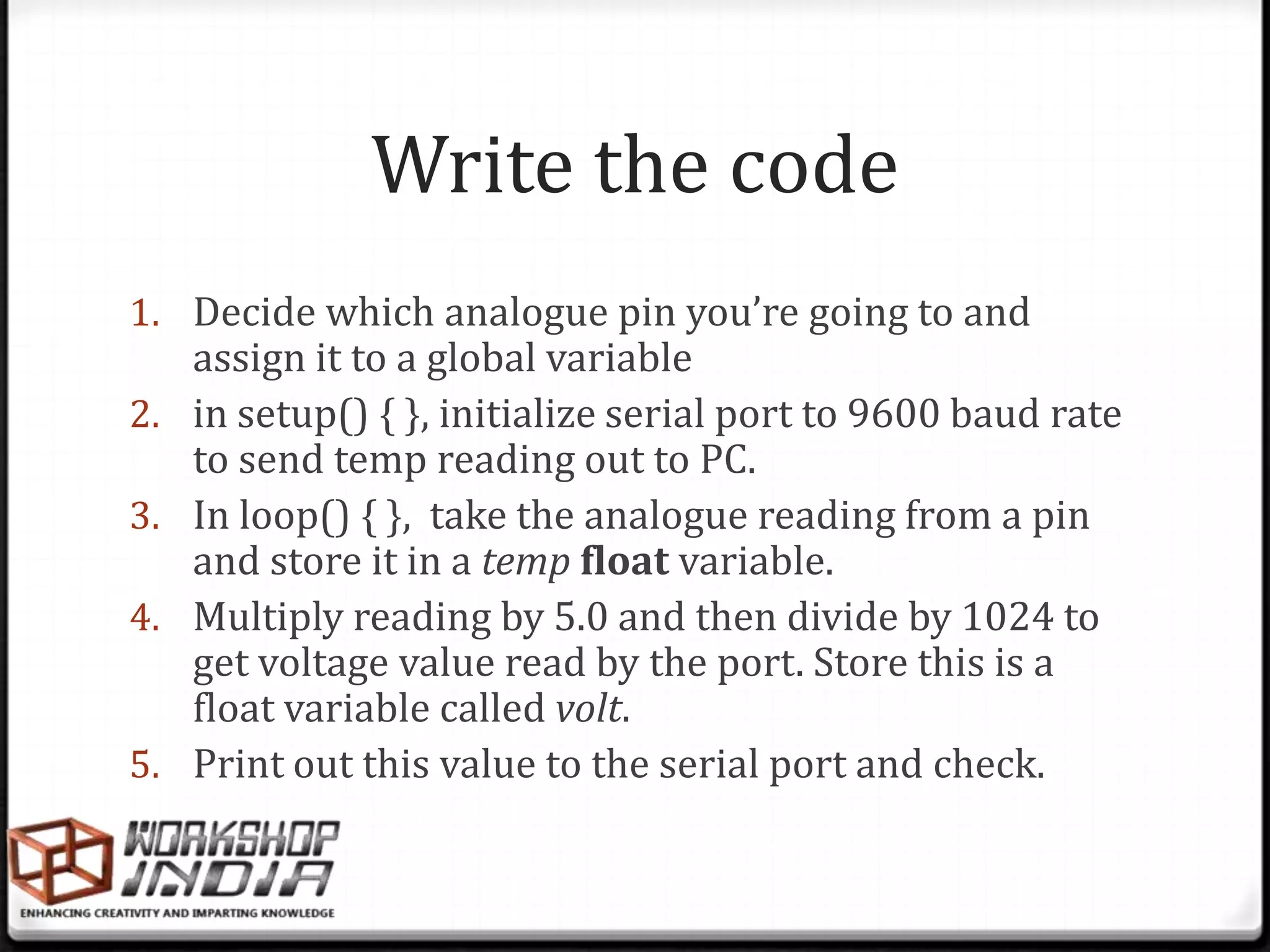 Write the code
1. Decide which analogue pin you’re going to and
     assign it to a global variable
2.   in setup() { }, initialize serial port to 9600 baud rate
     to send temp reading out to PC.
3.   In loop() { }, take the analogue reading from a pin
     and store it in a temp float variable.
4.   Multiply reading by 5.0 and then divide by 1024 to
     get voltage value read by the port. Store this is a
     float variable called volt.
5.   Print out this value to the serial port and check.
 