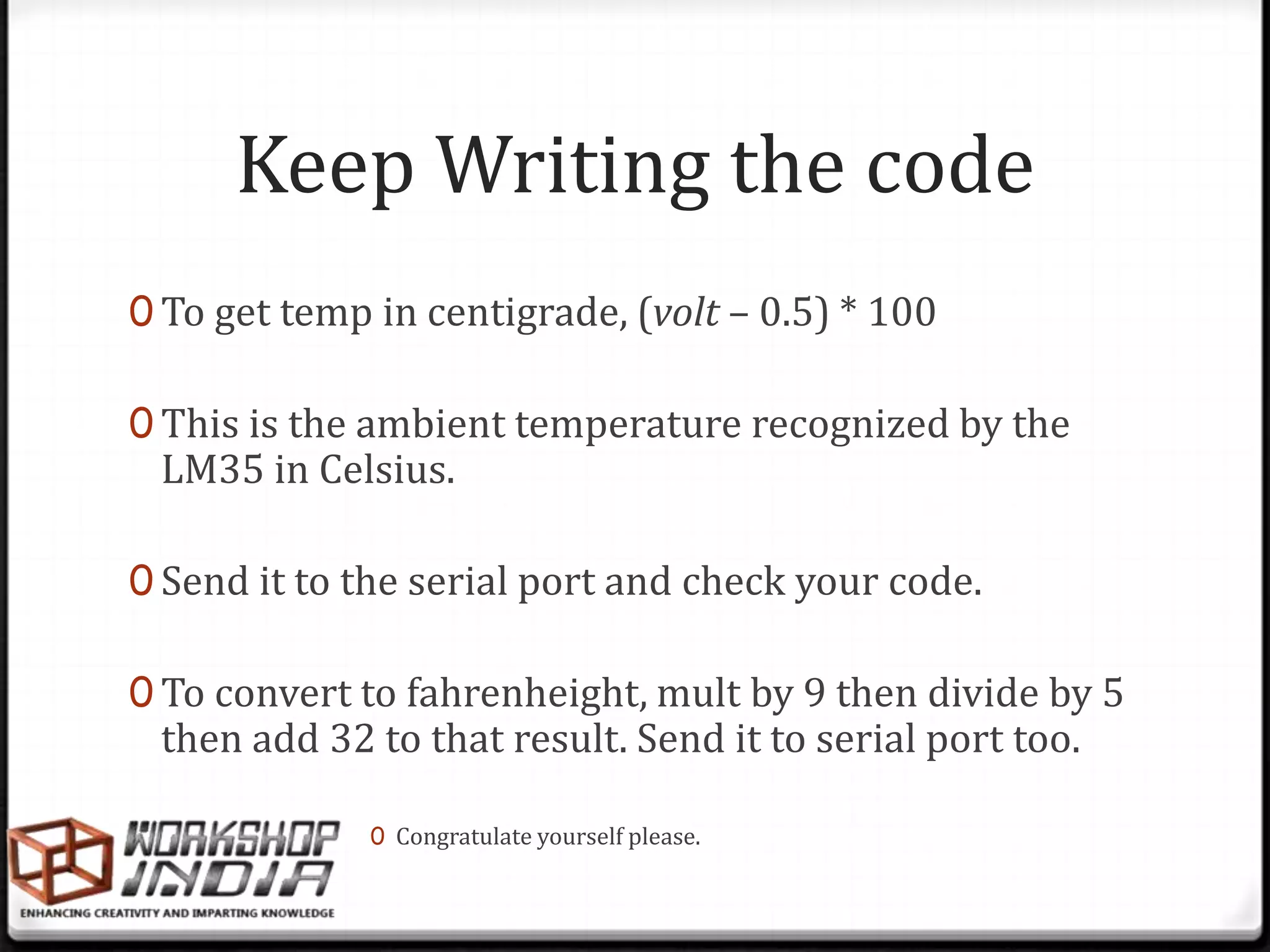 Keep Writing the code
0 To get temp in centigrade, (volt – 0.5) * 100

0 This is the ambient temperature recognized by the
 LM35 in Celsius.

0 Send it to the serial port and check your code.

0 To convert to fahrenheight, mult by 9 then divide by 5
 then add 32 to that result. Send it to serial port too.

              0 Congratulate yourself please.
 