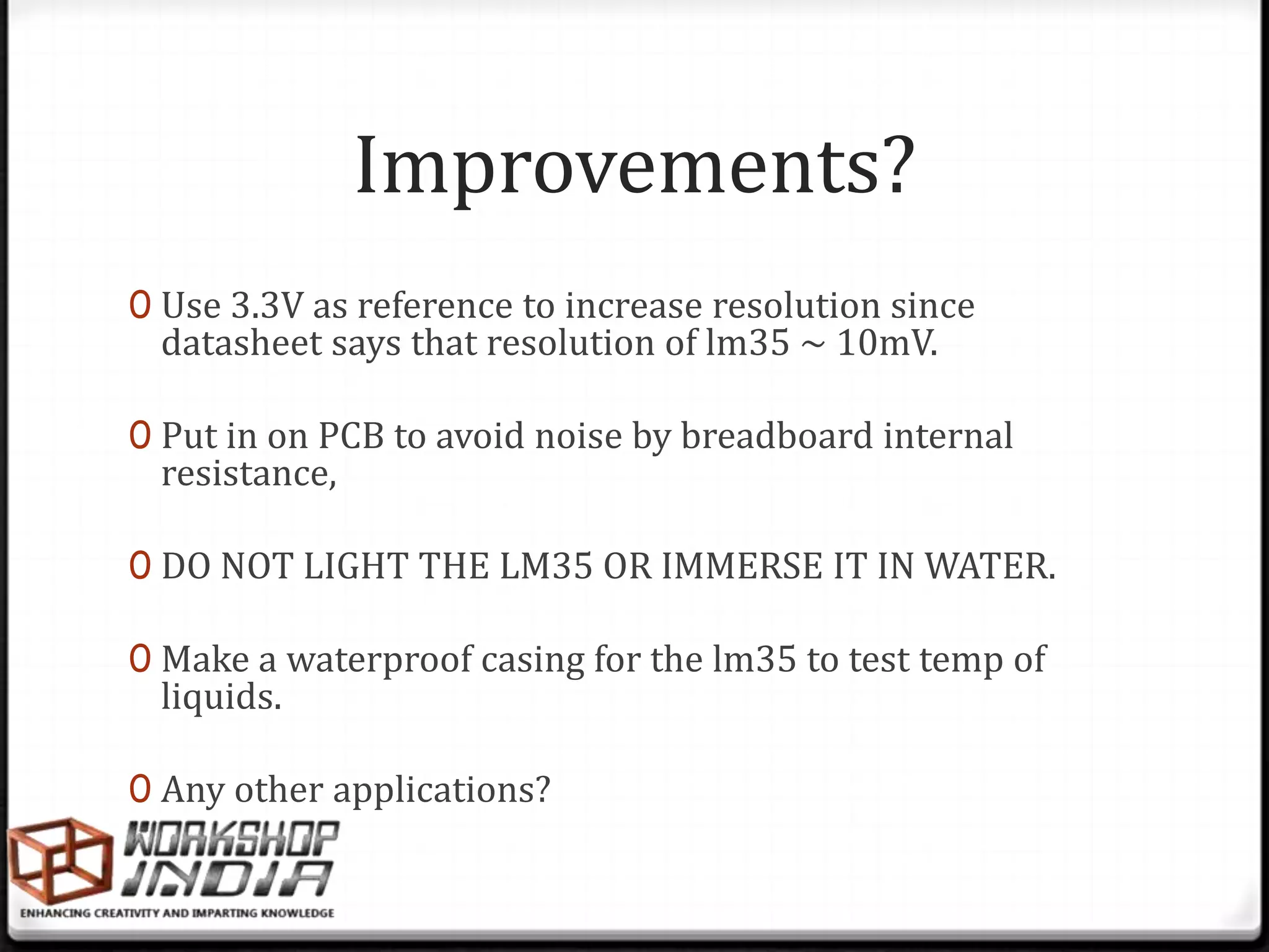 Improvements?
0 Use 3.3V as reference to increase resolution since
 datasheet says that resolution of lm35 ~ 10mV.

0 Put in on PCB to avoid noise by breadboard internal
 resistance,

0 DO NOT LIGHT THE LM35 OR IMMERSE IT IN WATER.

0 Make a waterproof casing for the lm35 to test temp of
 liquids.

0 Any other applications?
 
